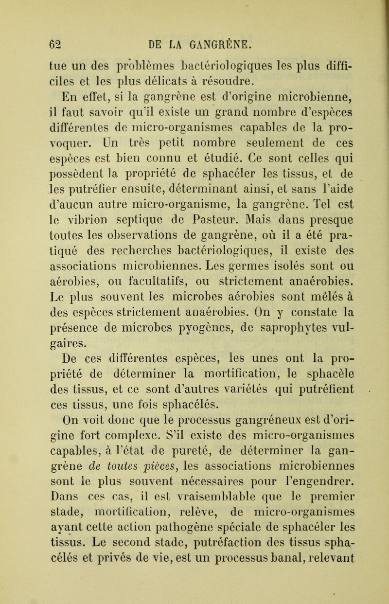 tue un des problèmes bactériologiques les plus diffi- ciles et les plus délicats à résoudre. En effet, si la gangrène est d'origine microbienne, il faut savoir qu'il existe un grand nombre d'espèces différentes de micro-organismes capables de la pro- voquer. Un très petit nombre seulement de ces espèces est bien connu et étudié. Ce sont celles qui possèdent la propriété de sphacéler les tissus, et de les putréfier ensuite, déterminant ainsi, et sans l'aide d'aucun autre micro-organisme, la gangrène. Tel est le vibrion septique de Pasteur. Mais dans presque toutes les observations de gangrène, où il a été pra- tiqué des recherches bactériologiques, il existe des associations microbiennes. Les germes isolés sont ou aérobies, ou facultatifs, ou strictement anaérobies. Le plus souvent les microbes aérobies sont mêlés à des espèces strictement anaérobies. On y constate la présence de microbes pyogènes, de saprophytes vul- gaires. De ces différentes espèces, les unes ont la pro- priété de déterminer la mortification, le sphacèle des tissus, et ce sont d'autres variétés qui putréfient ces tissus, une fois sphacélés. On voit donc que le processus gangréneux est d'ori- gine fort complexe. S'il existe des micro-organismes capables, à l'état de pureté, de déterminer la gan- grène de toutes pièces, les associations microbiennes sont le plus souvent nécessaires pour l'engendrer. Dans ces cas, il est vraisemblable que le premier stade, mortification, relève, de micro-organismes ayant cette action pathogène spéciale de sphacéler les tissus. Le second stade, putréfaction des tissus spha- célés et privés de vie, est un processus banal, relevant