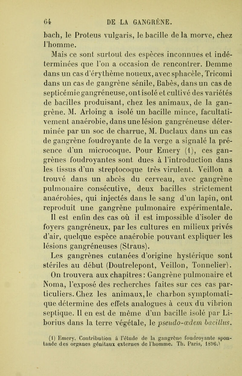 bach, le Proteus vulgaris, le bacille de la morve, chez l'homme. Mais ce sont surtout des espèces inconnues et indé- terminées que Ton a occasion de rencontrer. Demme dans un cas d'éry thème noueux, avec sphacèle, Tricomi dans un cas de gangrène sénile, Babès, dans un cas de septicémi e gangréneuse, ont isolé et cultivé des variétés de bacilles produisant, chez les animaux, de la gan- grène. M. Arloing a isolé un bacille mince, facultati- vement anaérobie, dans une lésion gangréneuse déter- minée par un soc de charrue, M. Duclaux dans un cas de gangrène foudroyante de la verge a signalé la pré- sence d'un microcoque. Pour Emery (1), ces gan- grènes foudroyantes sont dues à l'introduction dans les tissus d'un streptocoque très virulent. Veillon a trouvé dans un abcès du cerveau, avec gangrène pulmonaire consécutive, deux bacilles strictement anaérobies, qui injectés dans le sang d'un lapin, ont reproduit une gangrène pulmonaire expérimentale. Il est enfin des cas où il est impossible d'isoler de foyers gangréneux, par les cultures en milieux privés d'air, quelque espèce anaérobie pouvant expliquer les lésions gangréneuses (Straus). Les gangrènes cutanées d'origine hystérique sont stériles au début (Doutrelepont, Veillon, Tonnelier). On trouvera aux chapitres: Gangrène pulmonaire et Noma, l'exposé des recherches faites sur ces cas par- ticuliers. Chez les animaux, le charbon symptomati- que détermine des effets analogues à ceux du vibrion septique. Il en est de même d'un bacille isolé par Li- borius dans la terre végétale, le pseudo-œdem bacillus. (1) Emery. Contribution à l'étude de la gangrène foudroyante spon- tanée des organes génitaux externes de l'homme. Th. Paris, 18(J6;)