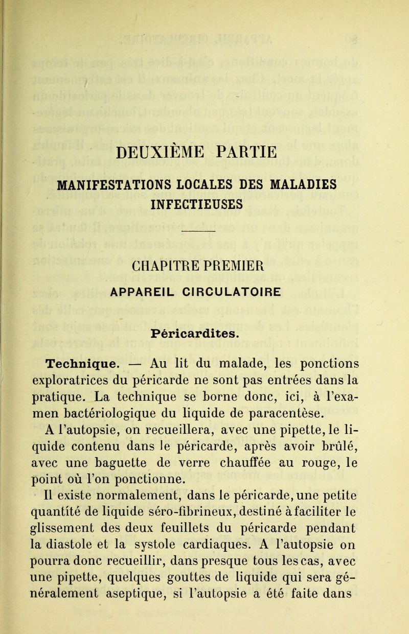 DEUXIÈME PARTIE MANIFESTATIONS LOCALES DES MALADIES INFECTIEUSES CHAPITRE PREMIER APPAREIL CIRCULATOIRE Péricardites. Technique. — Au lit du malade, les ponctions exploratrices du péricarde ne sont pas entrées dans la pratique. La technique se borne donc, ici, à l'exa- men bactériologique du liquide de paracentèse. A l'autopsie, on recueillera, avec une pipette, le li- quide contenu dans le péricarde, après avoir brûlé, avec une baguette de verre chauffée au rouge, le point où l'on ponctionne. Il existe normalement, dans le péricarde, une petite quantité de liquide séro-fibrineux, destiné à faciliter le glissement des deux feuillets du péricarde pendant la diastole et la systole cardiaques. A l'autopsie on pourra donc recueillir, dans presque tous les cas, avec une pipette, quelques gouttes de liquide qui sera gé- néralement aseptique, si l'autopsie a été faite dans