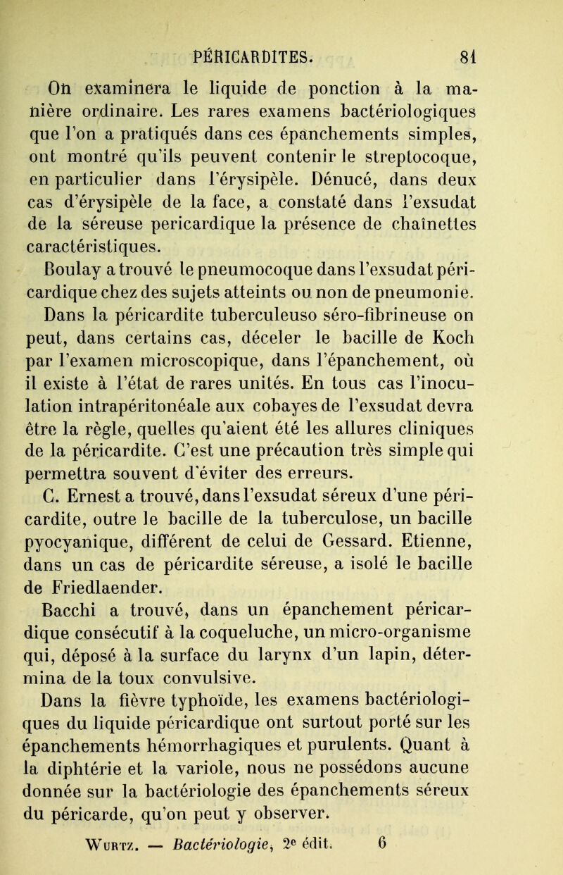 On examinera le liquide de ponction à la ma- nière ordinaire. Les rares examens bactériologiques que Ton a pratiqués dans ces épânchements simples, ont montré qu'ils peuvent contenir le streptocoque* en particulier dans l'érysipèle. Dénucé, dans deux cas d'érysipèle de la face, a constaté dans l'exsudat de la séreuse pericardique la présence de chaînettes caractéristiques. Boulay a trouvé le pneumocoque dans l'exsudat péri- cardique chez des sujets atteints ou non de pneumonie. Dans la péricardite tuberculeuso séro-fîbrineuse on peut, dans certains cas, déceler le bacille de Koch par l'examen microscopique, dans l'épanchement, où il existe à l'état de rares unités. En tous cas l'inocu- lation intrapéritonéale aux cobayes de l'exsudat devra être la règle, quelles qu'aient été les allures cliniques de la péricardite. C'est une précaution très simple qui permettra souvent d éviter des erreurs. C. Ernest a trouvé, dans l'exsudat séreux d'une péri- cardite, outre le bacille de la tuberculose, un bacille pyocyanique, différent de celui de Gessard. Etienne, dans un cas de péricardite séreuse, a isolé le bacille de Friedlaender. Bacchi a trouvé, dans un épanchement péricar- dique consécutif à la coqueluche, un micro-organisme qui, déposé à la surface du larynx d'un lapin, déter- mina de la toux convulsive. Dans la fièvre typhoïde, les examens bactériologi- ques du liquide péricardique ont surtout porté sur les épanchements hémorrhagiques et purulents. Quant à la diphtérie et la variole, nous ne possédons aucune donnée sur la bactériologie des épanchements séreux du péricarde, qu'on peut y observer* Wurtz. — Bactériologie> 2e édit 6