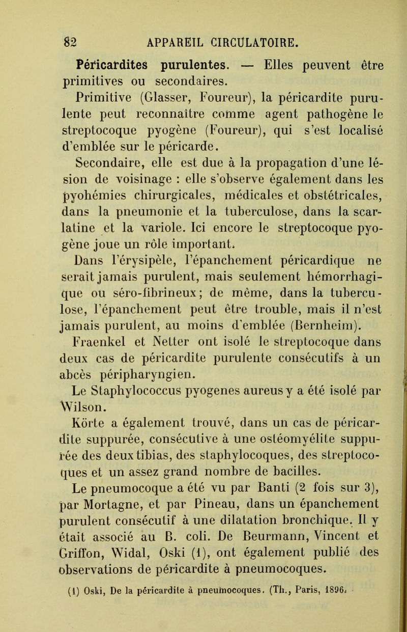 Péricardites purulentes. — Elles peuvent être primitives ou secondaires. Primitive (Glasser, Foureur), la péricardite puru- lente peut reconnaître comme agent pathogène le streptocoque pyogène (Foureur), qui s'est localisé d'emblée sur le péricarde. Secondaire, elle est due à la propagation d'une lé- sion de voisinage : elle s'observe également dans les pyohémies chirurgicales, médicales et obstétricales, dans la pneumonie et la tuberculose, dans la scar- latine et la variole. Ici encore le streptocoque pyo- gène joue un rôle important* Dans l'érysipèle, l'épanchement péricardique ne serait jamais purulent, mais seulement hémorrhagi- que ou séro-fibrineux; de même, dans la tubercu- lose, l'épanchement peut être trouble, mais il n'est jamais purulent, au moins d'emblée (Bernheim). Fraenkel et Netter ont isolé le streptocoque dans deux cas de péricardite purulente consécutifs à un abcès péripharyngien. Le Staphylococcus pyogenes aureus y a été isolé par Wilson. Korte a également trouvé, dans un cas de péricar- dite suppurée, consécutive à une ostéomyélite suppu- tée des deux tibias, des staphylocoques, des streptoco- ques et un assez grand nombre de bacilles. Le pneumocoque a été vu par Banti (2 fois sur 3), par Mortagne, et par Pineau, dans un épanchement purulent consécutif à une dilatation bronchique. Il y était associé au B. coli. De Beurmann, Vincent et Griffon, Widal, Oski (1), ont également publié des observations de péricardite à pneumocoques. (1) Oski, De la péricardile à pneumocoques. (Th., Paris, 1896j