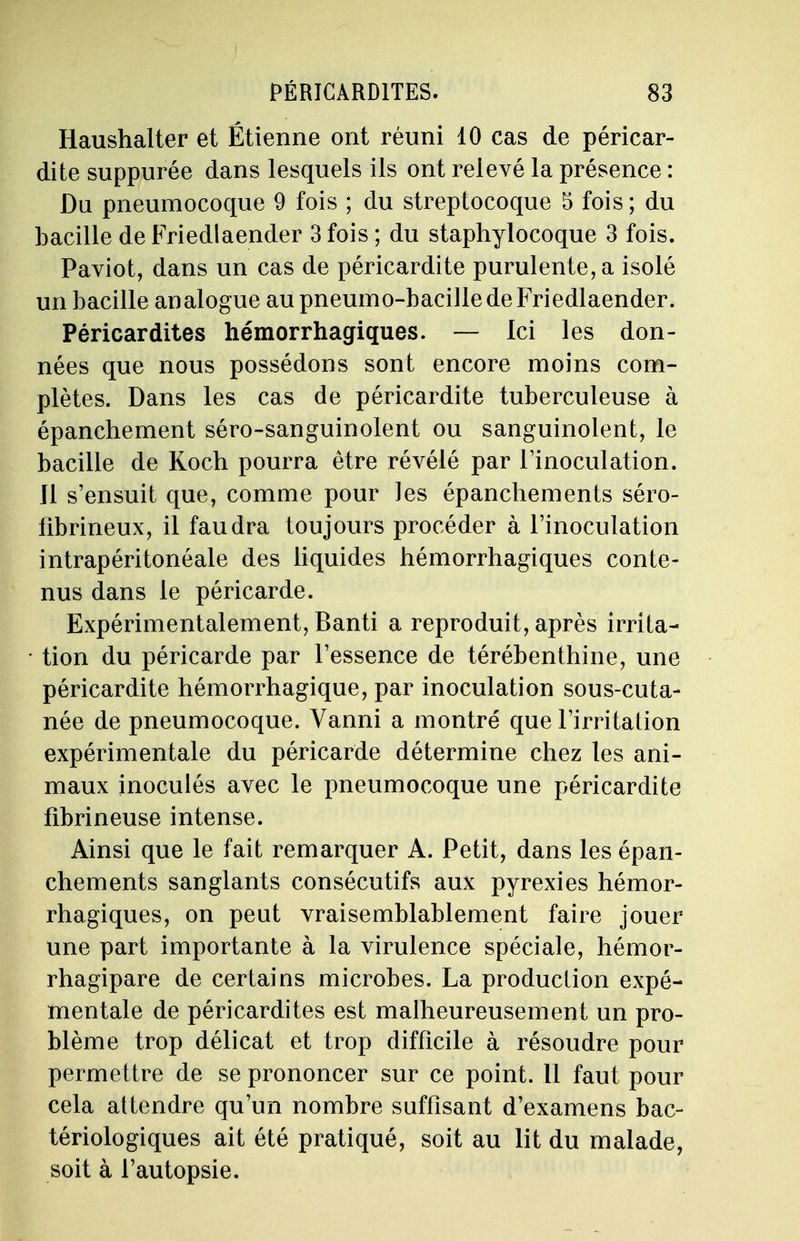 Haushalter et Étienne ont réuni 10 cas de péricar- dite suppurée dans lesquels ils ont relevé la présence : Du pneumocoque 9 fois ; du streptocoque 5 fois ; du bacille de Friedlaender 3 fois ; du staphylocoque 3 fois. Paviot, dans un cas de péricardite purulente, a isolé un bacille analogue au pneumo-bacille de Friedlaender. Péricardites hémorrhagiques. — Ici les don- nées que nous possédons sont encore moins com- plètes. Dans les cas de péricardite tuberculeuse à épanchement séro-sanguinolent ou sanguinolent, le bacille de Koch pourra être révélé par l'inoculation. Ji s'ensuit que, comme pour les épanchements séro- fibrineux, il faudra toujours procéder à l'inoculation intrapéritonéale des liquides hémorrhagiques conte- nus dans le péricarde. Expérimentalement, Banti a reproduit, après irrita- tion du péricarde par l'essence de térébenthine, une péricardite hémorrhagique, par inoculation sous-cuta- née de pneumocoque. Vanni a montré que l'irritation expérimentale du péricarde détermine chez les ani- maux inoculés avec le pneumocoque une péricardite fibrineuse intense. Ainsi que le fait remarquer A. Petit, dans les épan- chements sanglants consécutifs aux pyrexies hémor- rhagiques, on peut vraisemblablement faire jouer une part importante à la virulence spéciale, hémor- rhagipare de certains microbes. La production expé- mentale de péricardites est malheureusement un pro- blème trop délicat et trop difficile à résoudre pour permettre de se prononcer sur ce point. 11 faut pour cela attendre qu'un nombre suffisant d'examens bac- tériologiques ait été pratiqué, soit au lit du malade, soit à l'autopsie.