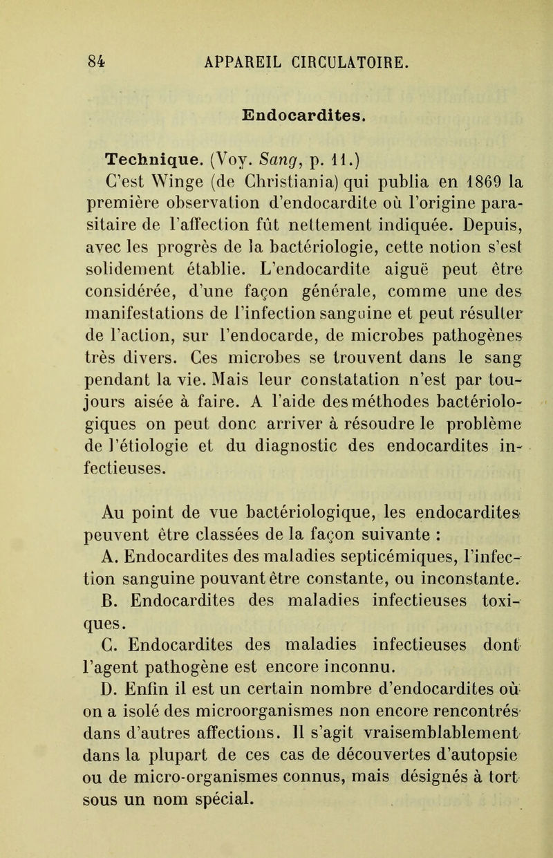 Endocardites. Technique. (Voy. Sang, p. 11.) C'est Winge (de Christiania) qui publia en 1869 la première observation d'endocardite où l'origine para- sitaire de l'affection fût nettement indiquée. Depuis, avec les progrès de la bactériologie, cette notion s'est solidement établie. L'endocardite aiguë peut être considérée, d'une façon générale, comme une des manifestations de l'infection sanguine et peut résulter de l'action, sur l'endocarde, de microbes pathogènes très divers. Ces microbes se trouvent dans le sang pendant la vie. Mais leur constatation n'est par tou- jours aisée à faire. A l'aide des méthodes bactériolo- giques on peut donc arriver à résoudre le problème de l'étiologie et du diagnostic des endocardites in- fectieuses. Au point de vue bactériologique, les endocardites peuvent être classées de la façon suivante : A. Endocardites des maladies septicémiques, l'infec- tion sanguine pouvant être constante, ou inconstante. JB. Endocardites des maladies infectieuses toxi- ques. G. Endocardites des maladies infectieuses dont l'agent pathogène est encore inconnu. D. Enfin il est un certain nombre d'endocardites où on a isolé des microorganismes non encore rencontrés dans d'autres affections. 11 s'agit vraisemblablement dans la plupart de ces cas de découvertes d'autopsie ou de micro-organismes connus, mais désignés à tort sous un nom spécial.