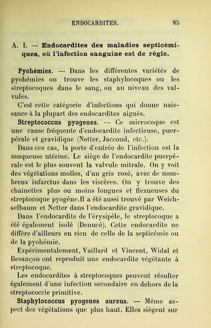 A. 1. — Endocardites des maladies septicémi- ques, où l'infection sanguine est de règle. Pyohémies. — Dans les différentes variétés de pyohémies on trouve les staphylocoques ou les streptocoques dans le sang, ou au niveau des val- vules. C'est cette catégorie d'infections qui donne nais- sance à la plupart des endocardites aiguës. Streptococcus pyogenes. — Ce microcoque est une cause fréquente d'endocardite infectieuse, puer- pérale et gravidique (Netter, Jaccoud, etc.). Dans ces cas, la porte d'entrée de l'infection est la muqueuse utérine. Le siège de l'endocardite puerpé- rale est le plus souvent la valvule mi traie. On y voit des végétations molles, d'un gris rosé, avec de nom- breux infarctus dans les viscères. On y trouve des chaînettes plus ou moins longues et flexueuses du streptocoque pyogène.Il a été aussi trouvé par Weich- selbaum et Netter dans l'endocardite gravidique. Dans l'endocardite de l'érysipèle, le streptocoque a été également isolé (Denucé). Cette endocardite ne diffère d'ailleurs en rien de celle de la septicémie ou de la pyohémie. Expérimentalement, Vaillard et Vincent, Widal et Besançon ont reproduit une endocardite végétante à streptocoque. Les endocardites à streptocoques peuvent résulter également d'une infection secondaire en dehors delà streptococcie primitive. Staphylococcus pyogenes aureus. — Même as- pect des végétations que plus haut. Elles siègent sur