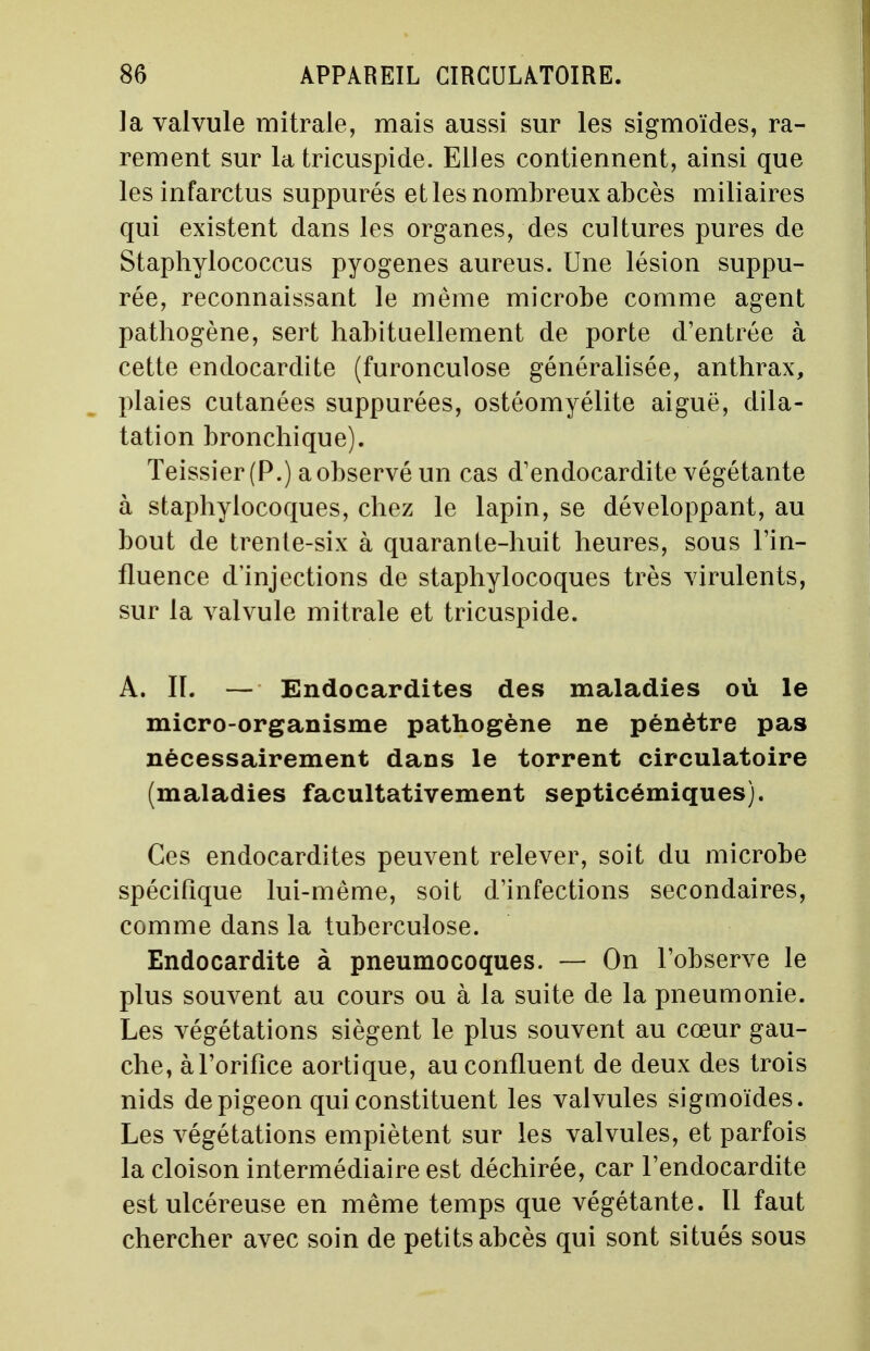 la valvule mitrale, mais aussi sur les sigmoïdes, ra- rement sur la tricuspide. Elles contiennent, ainsi que les infarctus suppures et les nombreux abcès miliaires qui existent dans les organes, des cultures pures de Staphylococcus pyogenes aureus. Une lésion suppu- rée, reconnaissant le même microbe comme agent pathogène, sert habituellement de porte d'entrée à cette endocardite (furonculose généralisée, anthrax, plaies cutanées suppurées, ostéomyélite aiguë, dila- tation bronchique). Teissier (P.) a observé un cas d'endocardite végétante à staphylocoques, chez le lapin, se développant, au bout de trente-six à quarante-huit heures, sous l'in- fluence d'injections de staphylocoques très virulents, sur la valvule mitrale et tricuspide. A. Iï. — Endocardites des maladies où le micro-organisme pathogène ne pénètre pas nécessairement dans le torrent circulatoire (maladies facultativement septicémiques). Ces endocardites peuvent relever, soit du microbe spécifique lui-même, soit d'infections secondaires, comme dans la tuberculose. Endocardite à pneumocoques. — On l'observe le plus souvent au cours ou à la suite de la pneumonie. Les végétations siègent le plus souvent au cœur gau- che, à l'orifice aortique, au confluent de deux des trois nids de pigeon qui constituent les valvules sigmoïdes. Les végétations empiètent sur les valvules, et parfois la cloison intermédiaire est déchirée, car l'endocardite est ulcéreuse en même temps que végétante. Il faut chercher avec soin de petits abcès qui sont situés sous
