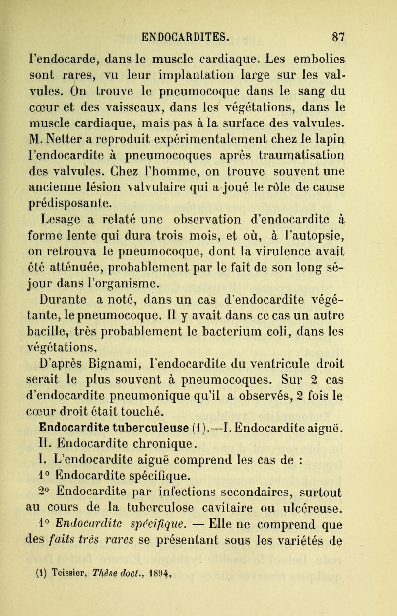 l'endocarde, dans le muscle cardiaque. Les embolies sont rares, vu leur implantation large sur les val- vules. On trouve le pneumocoque dans le sang du cœur et des vaisseaux, dans les végétations, dans le muscle cardiaque, mais pas à la surface des valvules. M. Netter a reproduit expérimentalement chez le lapin l'endocardite à pneumocoques après traumatisation des valvules. Chez l'homme, on trouve souvent une ancienne lésion valvulaire qui a joué le rôle de cause prédisposante. Lesage a relaté une observation d'endocardite à forme lente qui dura trois mois, et où, à l'autopsie, on retrouva le pneumocoque, dont la virulence avait été atténuée, probablement par le fait de son long sé- jour dans l'organisme. Durante a noté, dans un cas d'endocardite végé- tante, le pneumocoque. Il y avait dans ce cas un autre bacille, très probablement le bacterium coli, dans les végétations. D'après Bignami, l'endocardite du ventricule droit serait le plus souvent à pneumocoques. Sur 2 cas d'endocardite pneumonique qu'il a observés, 2 fois le cœur droit était touché. Endocardite tuberculeuse (1).—I. Endocardite aiguë, II. Endocardite chronique. I. L'endocardite aiguë comprend les cas de : 1° Endocardite spécifique. 2° Endocardite par infections secondaires, surtout au cours de la tuberculose cavitaire ou ulcéreuse. 1° Endocardite spécifique. — Elle ne comprend que des faits très rares se présentant sous les variétés de (1) Teissier, Thèse doct., 1894,