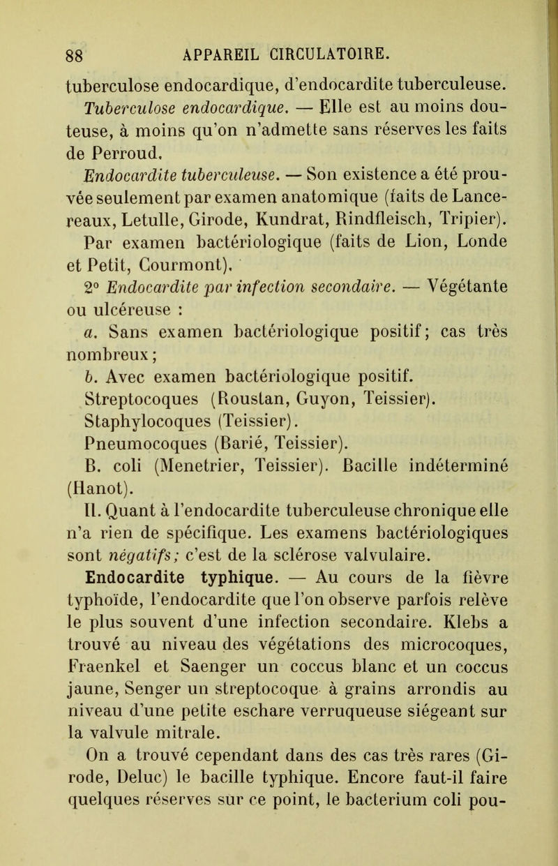 tuberculose endoeardique, d'endocardite tuberculeuse. Tuberculose endoeardique. — Elle est au moins dou- teuse, à moins qu'on n'admette sans réserves les faits de Perroud. Endocardite tuberculeuse. — Son existence a été prou- vée seulement par examen anatomique (iaits de Lance- reaux, Letulle, Girode, Kundrat, Rindfleisch, Tripier). Par examen bactériologique (faits de Lion, Londe et Petit, Courmont), 2° Endocardite par infection secondaire. — Végétante ou ulcéreuse : a. Sans examen bactériologique positif ; cas très nombreux ; b. Avec examen bactériologique positif. Streptocoques (Roustan, Guyon, Teissier). Staphylocoques (Teissier). Pneumocoques (Barié, Teissier). B. coli (Ménétrier, Teissier). Bacille indéterminé (Hanot). II. Quant à l'endocardite tuberculeuse chronique elle n'a rien de spécifique. Les examens bactériologiques sont négatifs; c'est de la sclérose valvulaire. Endocardite typhique. — Au cours de la fièvre typhoïde, l'endocardite que l'on observe parfois relève le plus souvent d'une infection secondaire. Klebs a trouvé au niveau des végétations des microcoques, Fraenkel et Saenger un coccus blanc et un coccus jaune, Senger un streptocoque à grains arrondis au niveau d'une petite eschare verruqueuse siégeant sur la valvule mitrale. On a trouvé cependant dans des cas très rares (Gi- rode, Deluc) le bacille typhique. Encore faut-il faire quelques réserves sur ce point, le bacterium coli pou-