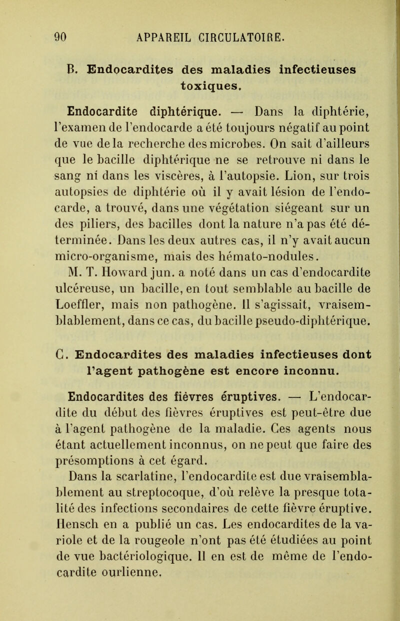 B. Endocardites des maladies infectieuses toxiques. Endocardite diphtérique. — Dans la diphtérie, l'examen de l'endocarde a été toujours négatif au point de vue delà recherche des microbes. On sait d'ailleurs que le bacille diphtérique ne se retrouve ni dans le sang ni dans les viscères, à l'autopsie. Lion, sur trois autopsies de diphtérie où il y avait lésion de l'endo- carde, a trouvé, dans une végétation siégeant sur un des piliers, des bacilles dont la nature n'a pas été dé- terminée. Dans les deux autres cas, il n'y avait aucun micro-organisme, mais des hémato-nodules. M. T. Howard jun. a noté dans un cas d'endocardite ulcéreuse, un bacille, en tout semblable au bacille de Loeffler, mais non pathogène. 11 s'agissait, vraisem- blablement, dans ce cas, du bacille pseudo-diphtérique. G. Endocardites des maladies infectieuses dont l'agent pathogène est encore inconnu. Endocardites des fièvres éruptives. — L'endocar- dite du début des fièvres éruptives est peut-être due à l'agent pathogène de la maladie. Ces agents nous étant actuellement inconnus, on ne peut que faire des présomptions à cet égard. Dans la scarlatine, l'endocardite est due vraisembla- blement au streptocoque, d'où relève la presque tota- lité des infections secondaires de cette fièvre éruptive. Hensch en a publié un cas. Les endocardites de la va- riole et de la rougeole n'ont pas été étudiées au point de vue bactériologique. 11 en est de même de l'endo- cardite ourlienne.