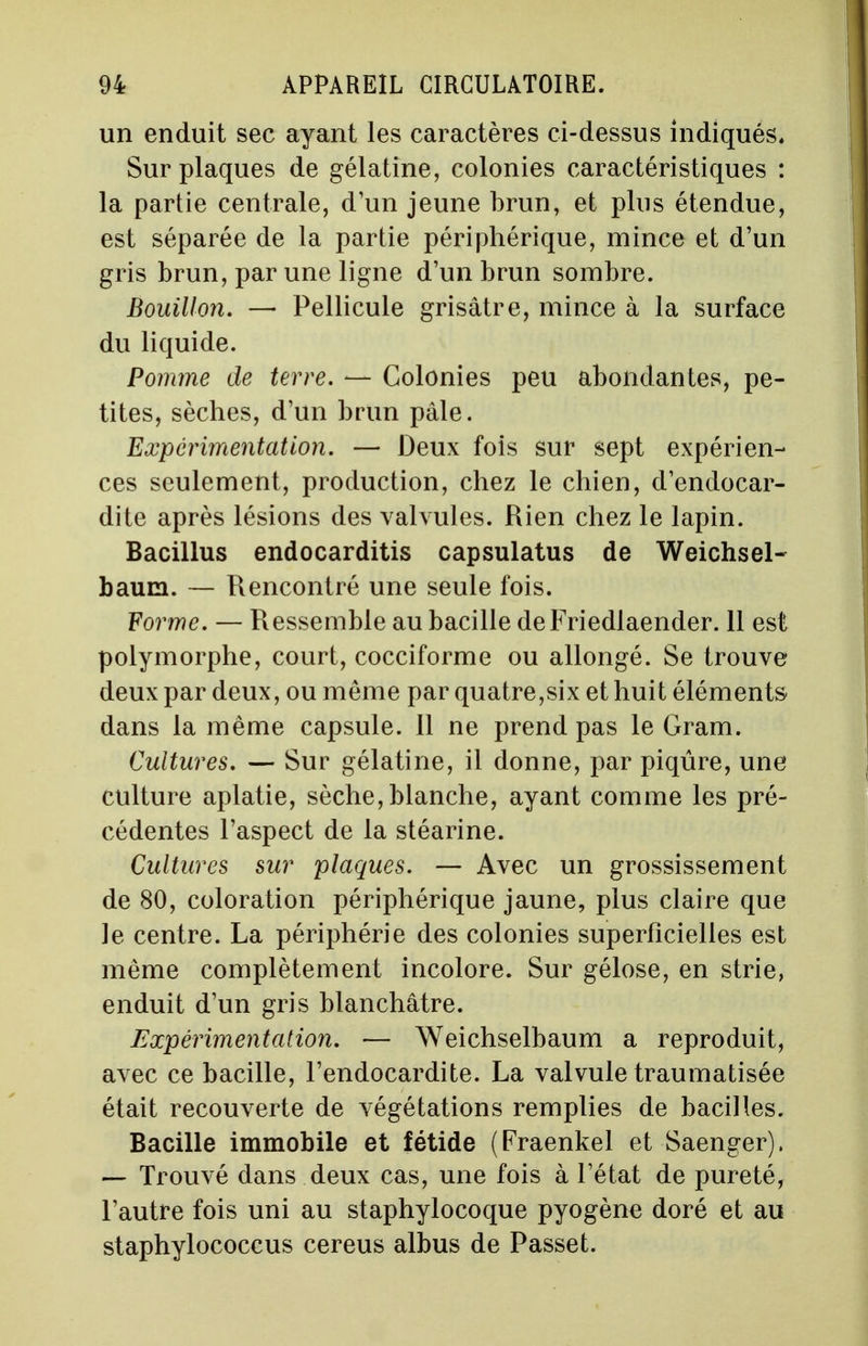 un enduit sec ayant les caractères ci-dessus indiqués. Sur plaques de gélatine, colonies caractéristiques : la partie centrale, d'un jeune brun, et plus étendue, est séparée de la partie périphérique, mince et d'un gris brun, par une ligne d'un brun sombre. Bouillon. — Pellicule grisâtre, mince à la surface du liquide. Pomme de terre. — Colonies peu abondantes, pe- tites, sèches, d'un brun pâle. Expérimentation. — Deux fois sur sept expérien- ces seulement, production, chez le chien, d'endocar- dite après lésions des valvules. Rien chez le lapin. Bacillus endocarditis capsulatus de Weichsel- baum. — Rencontré une seule fois. Forme. — Ressemble au bacille deFriedlaender. 11 est polymorphe, court, cocciforme ou allongé. Se trouve deux par deux, ou même par quatre,six et huit éléments dans la même capsule. Il ne prend pas le Gram. Cultures. — Sur gélatine, il donne, par piqûre, une culture aplatie, sèche, blanche, ayant comme les pré- cédentes l'aspect de la stéarine. Cultures sur plaques. — Avec un grossissement de 80, coloration périphérique jaune, plus claire que le centre. La périphérie des colonies superficielles est même complètement incolore. Sur gélose, en strie, enduit d'un gris blanchâtre. Expérimentation. — Weichselbaum a reproduit, avec ce bacille, l'endocardite. La valvule traumatisée était recouverte de végétations remplies de bacilles. Bacille immobile et fétide (Praenkel et Saenger). — Trouvé dans deux cas, une fois à l'état de pureté, l'autre fois uni au staphylocoque pyogène doré et au staphylococcus cereus albus de Passet.