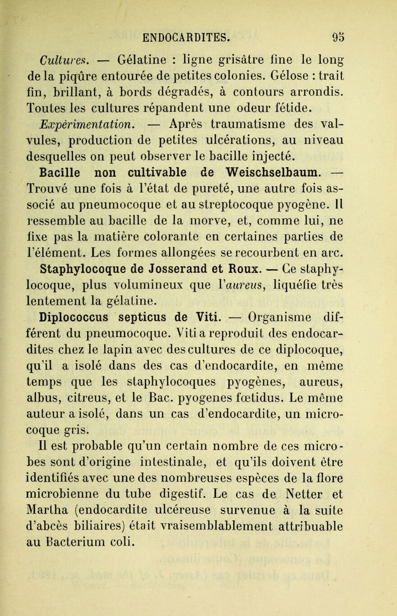 Cultures. — Gélatine : ligne grisâtre fine le long de la piqûre entourée de petites colonies. Gélose : trait fin, brillant, à bords dégradés, à contours arrondis. Toutes les cultures répandent une odeur fétide. Expérimentation. — Après traumatisme des val- vules, production de petites ulcérations, au niveau desquelles on peut observer le bacille injecté. Bacille non cultivable de Weischselbaum. — Trouvé une fois à l'état de pureté, une autre fois as- socié au pneumocoque et au streptocoque pyogène. Il ressemble au bacille de la morve, et, comme lui, ne fixe pas la matière colorante en certaines parties de l'élément. Les formes allongées se recourbent en arc. Staphylocoque de Josserand et Roux. — Ce staphy- locoque, plus volumineux que Yaureus, liquéfie très lentement la gélatine. Diplococcus septicus de Viti. — Organisme dif- férent du pneumocoque. Viti a reproduit des endocar- dites chez le lapin avec des cultures de ce diplocoque, qu'il a isolé dans des cas d'endocardite, en même temps que les staphylocoques pyogènes, aureus, aibus, citreus, et le Bac. pyogenes fœtidus. Le même auteur a isolé, dans un cas d'endocardite, un micro- coque gris. Il est probable qu'un certain nombre de ces micro- bes sont d'origine intestinale, et qu'ils doivent être identifiés avec une des nombreuses espèces de la flore microbienne du tube digestif. Le cas de Netter et Martha (endocardite ulcéreuse survenue à la suite d'abcès biliaires) était vraisemblablement attribuable au Bacterium coli.