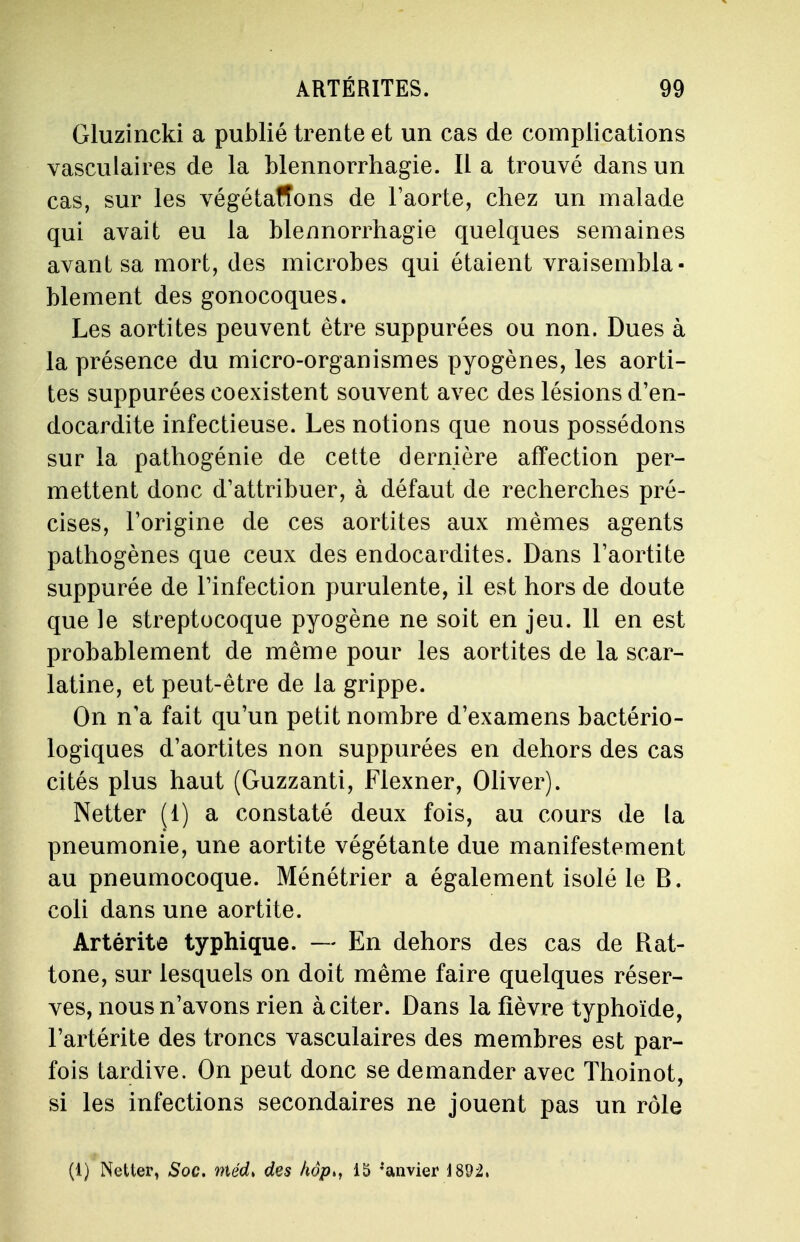 Gluzincki a publié trente et un cas de complications vasculaires de la blennorrhagie. Il a trouvé dans un cas, sur les végétafîons de l'aorte, chez un malade qui avait eu la blennorrhagie quelques semaines avant sa mort, des microbes qui étaient vraisembla- blement des gonocoques. Les aortites peuvent être suppurées ou non. Dues à la présence du micro-organismes pyogènes, les aorti- tes suppurées coexistent souvent avec des lésions d'en- docardite infectieuse. Les notions que nous possédons sur la pathogénie de cette dernière affection per- mettent donc d'attribuer, à défaut de recherches pré- cises, l'origine de ces aortites aux mêmes agents pathogènes que ceux des endocardites. Dans l'aortite suppurée de l'infection purulente, il est hors de doute que le streptocoque pyogène ne soit en jeu. 11 en est probablement de même pour les aortites de la scar- latine, et peut-être de la grippe. On n'a fait qu'un petit nombre d'examens bactério- logiques d'aortites non suppurées en dehors des cas cités plus haut (Guzzanti, Flexner, Oliver). Netter (1) a constaté deux fois, au cours de la pneumonie, une aortite végétante due manifestement au pneumocoque. Ménétrier a également isolé le B. coli dans une aortite. Artérite typhique. — En dehors des cas de Rat- tone, sur lesquels on doit même faire quelques réser- ves, nous n'avons rien à citer. Dans la fièvre typhoïde, l'artérite des troncs vasculaires des membres est par- fois tardive. On peut donc se demander avec Thoinot, si les infections secondaires ne jouent pas un rôle (1) Netter, Soc. niéd> des hôp>, 15 :anvier 1892,