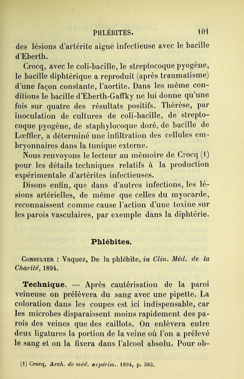 des lésions d'artérite aiguë infectieuse avec le bacille d'Eberth. Crocq, avec le coli-bacille, le streptocoque pyogène, le bacille diphtérique a reproduit (après traumatisme) d'une façon constante, l'aortite. Dans les même con- ditions le bacille d'Eberth-Gafïky ne lui donne qu'une fois sur quatre des résultats positifs. Thérèse, par inoculation de cultures de coli-bacille, de strepto- coque pyogène, de staphylocoque doré, de bacille de Lœffler, a déterminé une infiltration des cellules em- bryonnaires dans la tunique externe. Nous renvoyons le lecteur au mémoire de Crocq (1) pour les détails techniques relatifs à la production expérimentale d'artérites infectieuses. Disons enfin, que dans d'autres infections, les lé- sions artérielles, de même que celles du myocarde, reconnaissent comme cause l'action d'une toxine sur les parois vasculaires, par exemple dans la diphtérie. Phlébites. Consulter : Vaquez, De la phlébite, in Clin. Mécl. de la Charité, 1894. Technique. — Après cautérisation de la paroi veineuse on prélèvera du sang avec une pipette. La coloration dans les coupes est ici indispensable, car les microbes disparaissent moins rapidement des pa- rois des veines que des caillots. On enlèvera entre deux ligatures la portion de la veine où l'on a prélevé le sang et on la fixera dans l'alcool absolu. Pour ob-