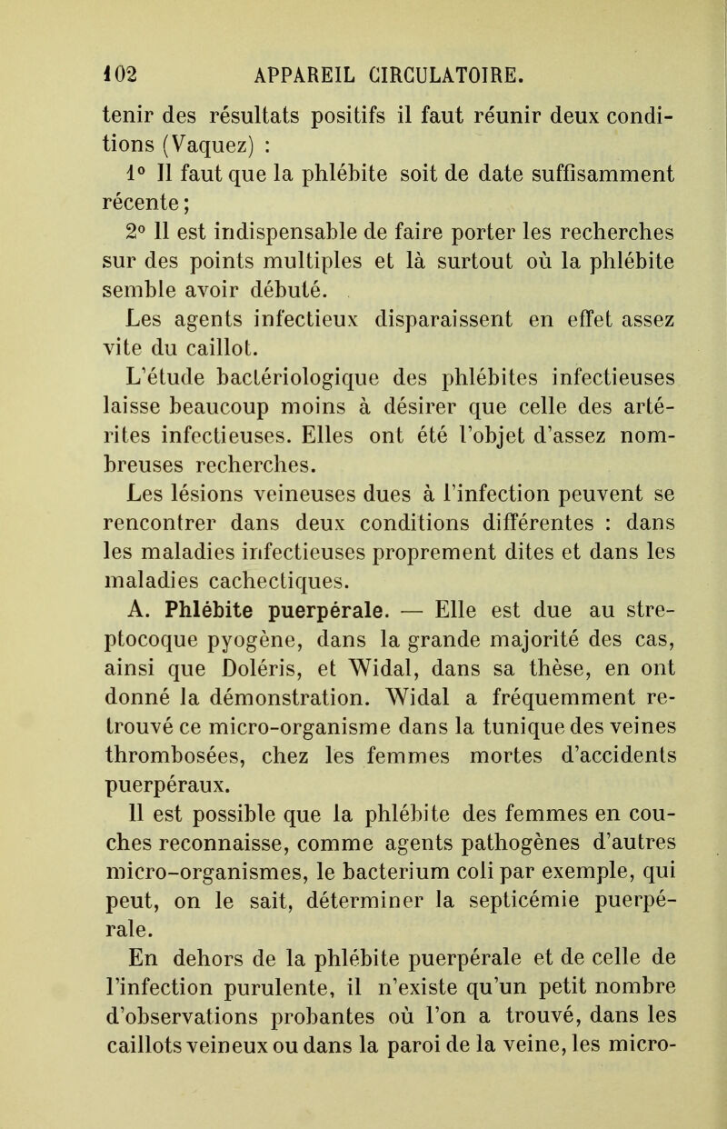 tenir des résultats positifs il faut réunir deux condi- tions (Vaquez) : 1° Il faut que la phlébite soit de date suffisamment récente ; 2° 11 est indispensable de faire porter les recherches sur des points multiples et là surtout où la phlébite semble avoir débuté. Les agents infectieux disparaissent en effet assez vite du caillot. L'étude bactériologique des phlébites infectieuses laisse beaucoup moins à désirer que celle des arté- rites infectieuses. Elles ont été l'objet d'assez nom- breuses recherches. Les lésions veineuses dues à l'infection peuvent se rencontrer dans deux conditions différentes : dans les maladies infectieuses proprement dites et dans les maladies cachectiques. A. Phlébite puerpérale. — Elle est due au stre- ptocoque pyogène, dans la grande majorité des cas, ainsi que Doléris, et Widal, dans sa thèse, en ont donné la démonstration. Widal a fréquemment re- trouvé ce micro-organisme dans la tunique des veines thrombosées, chez les femmes mortes d'accidents puerpéraux. 11 est possible que la phlébite des femmes en cou- ches reconnaisse, comme agents pathogènes d'autres micro-organismes, le bacterium coli par exemple, qui peut, on le sait, déterminer la septicémie puerpé- rale. En dehors de la phlébite puerpérale et de celle de l'infection purulente, il n'existe qu'un petit nombre d'observations probantes où l'on a trouvé, dans les caillots veineux ou dans la paroi de la veine, les micro-