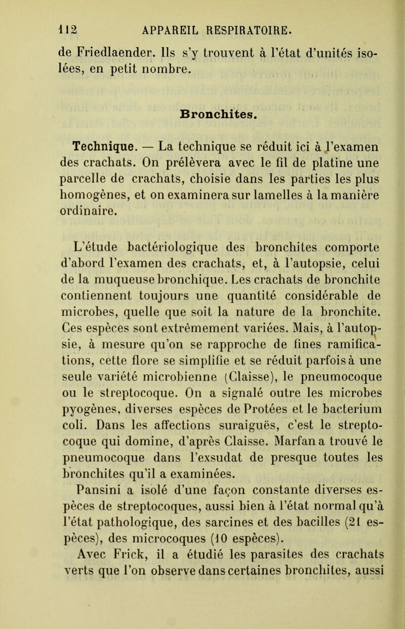 de Friedlaender. Ils s'y trouvent à l'état d'unités iso- lées, en petit nombre. Bronchites. Technique. — La technique se réduit ici à l'examen des crachats. On prélèvera avec le fil de platine une parcelle de crachats, choisie dans les parties les plus homogènes, et on examinera sur lamelles à la manière ordinaire. L'étude bactériologique des bronchites comporte d'abord l'examen des crachats, et, à l'autopsie, celui de la muqueuse bronchique. Les crachats de bronchite contiennent toujours une quantité considérable de microbes, quelle que soit la nature de la bronchite. Ces espèces sont extrêmement variées. Mais, à l'autop- sie, à mesure qu'on se rapproche de fines ramifica- tions, cette flore se simplifie et se réduit parfois à une seule variété microbienne (Glaisse), le pneumocoque ou le streptocoque. On a signalé outre les microbes pyogènes, diverses espèces deProtées et le bacterium coli. Dans les affections suraiguës, c'est le strepto- coque qui domine, d'après Claisse. Marfana trouvé le pneumocoque dans l'exsudat de presque toutes les bronchites qu'il a examinées. Pansini a isolé d'une façon constante diverses es- pèces de streptocoques, aussi bien à l'état normal qu'à l'état pathologique, des sarcines et des bacilles (21 es- pèces), des microcoques (10 espèces). Avec Frick, il a étudié les parasites des crachats verts que l'on observe dans certaines bronchites, aussi