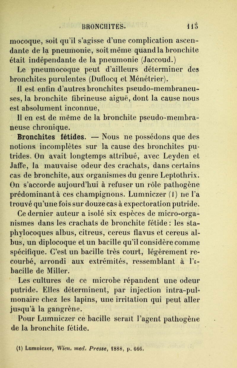mocoque, soit qu'il s'agisse d'une complication ascen- dante de la pneumonie, soit même quand la bronchite était indépendante de la pneumonie (Jaccoud.) Le pneumocoque peut d'ailleurs déterminer des bronchites purulentes (Duflocq et Ménétrier). 11 est enfin d'autres bronchites pseudo-membraneu- ses, la bronchite fibrineuse aiguë, dont la cause nous est absolument inconnue, 11 en est de même de la bronchite pseudo-membra- neuse chronique. Bronchites fétides. — Nous ne possédons que des notions incomplètes sur la cause des bronchites pu- trides. On avait longtemps attribué, avec Leyden et Jaffe, la mauvaise odeur des crachats, dans certains cas de bronchite, aux organismes du genre Leptothrix. On s'accorde aujourd'hui à refuser un rôle pathogène prédominant à ces champignons. Lumniczer (1) ne l'a trouvé qu'une fois sur douze cas à expectoration putride. Ce dernier auteur a isolé six espèces de micro-orga- nismes dans les crachats de bronchite fétide : les sta- phylocoques albus, citreus, cereus flavus et cereus al- bus, un diplocoque et un bacille qu'il considère comme spécifique. C'est un bacille très court, légèrement re- courbé, arrondi aux extrémités, ressemblant à l's- baciile de Miller. Les cultures de ce microbe répandent une odeur putride. Elles déterminent, par injection intra-pul- monaire chez les lapins, une irritation qui peut aller jusqu'à la gangrène. Pour Lumniczer ce bacille serait J'agent pathogène de la bronchite fétide. (1) Lumniczer, Wien. med< Pressei 1888, p. 666,