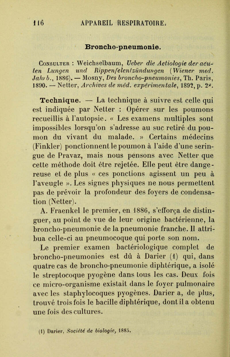Broncho-pneumonie. Consulter : Weichselbaum, Ueber die Aetiologie der acu- ten Lungen und Rippenfêlentzùndurtgen (Wiener med< Jalub., 1886). — Mosny, Des broncho-pneumonies, Th. Paris, 1890. — Netter, Archives de méd. expérimentale, 1892, p. 2^. Technique. — La technique à suivre est celle qui est indiquée par Netter : Opérer sur les poumons recueillis à l'autopsie. « Les examens multiples sont impossibles lorsqu'on s'adresse au suc retiré du pou- mon du vivant du malade. » Certains médecins (Finkler) ponctionnent le poumon à l 'aide d'une serin- gue de Pravaz, mais nous pensons avec Netter que cette méthode doit être rejetée. Elle peut être dange- reuse et de plus « ces ponctions agissent un peu à l'aveugle ». Les signes physiques ne nous permettent pas de prévoir la profondeur des foyers de condensa- tion (Netter). A. Fraenkel le premier, en 1886, s'efforça de distin- guer, au point de vue de leur origine bactérienne, la broncho-pneumonie de la pneumonie franche. 11 attri- bua celle-ci au pneumocoque qui porte son nom. Le premier examen bactériologique complet de broncho-pneumonies est dû à Darier (1) qui, dans quatre cas de broncho-pneumonie diphtérique, a isolé le streptocoque pyogène dans tous les cas. Deux fois ce micro-organisme existait dans le foyer pulmonaire avec les staphylocoques pyogènes. Darier a, de plus, trouvé trois fois le bacille diphtérique, dont il a obtenu une fois des cultures. (1) Darier, Société de biologie, 1885,