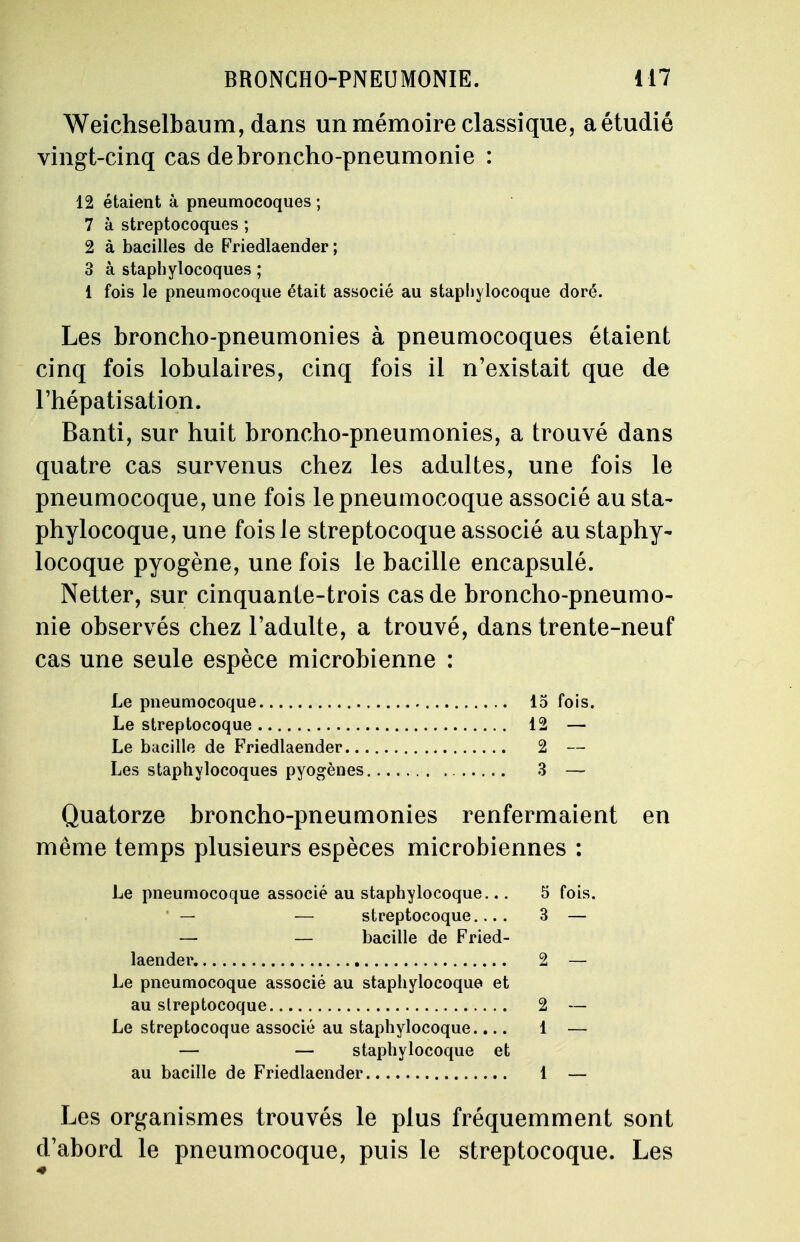 Weichselbaum, dans un mémoire classique, a étudié vingt-cinq cas de broncho-pneumonie : 12 étaient à pneumocoques ; 7 à streptocoques ; 2 à bacilles de Friedlaender ; 3 à staphylocoques ; 1 fois le pneumocoque était associé au staphylocoque doré. Les broncho-pneumonies à pneumocoques étaient cinq fois lobulaires, cinq fois il n'existait que de l'hépatisation. Banti, sur huit broncho-pneumonies, a trouvé dans quatre cas survenus chez les adultes, une fois le pneumocoque, une fois le pneumocoque associé au sta- phylocoque, une fois le streptocoque associé au staphy- locoque pyogène, une fois le bacille encapsulé. Netter, sur cinquante-trois cas de broncho-pneumo- nie observés chez l'adulte, a trouvé, dans trente-neuf cas une seule espèce microbienne : Le pneumocoque 15 fois. Le streptocoque 12 — Le bacille de Friedlaender 2 — Les staphylocoques pyogènes 3 — Quatorze broncho-pneumonies renfermaient en même temps plusieurs espèces microbiennes : Le pneumocoque associé au staphylocoque... 5 fois. — — streptocoque.... 3 — — — bacille de Fried- laender. 2 — Le pneumocoque associé au staphylocoque et au streptocoque 2 — Le streptocoque associé au staphylocoque.... 1 — — — staphylocoque et au bacille de Friedlaender 1 — Les organismes trouvés le plus fréquemment sont d'abord le pneumocoque, puis le streptocoque. Les