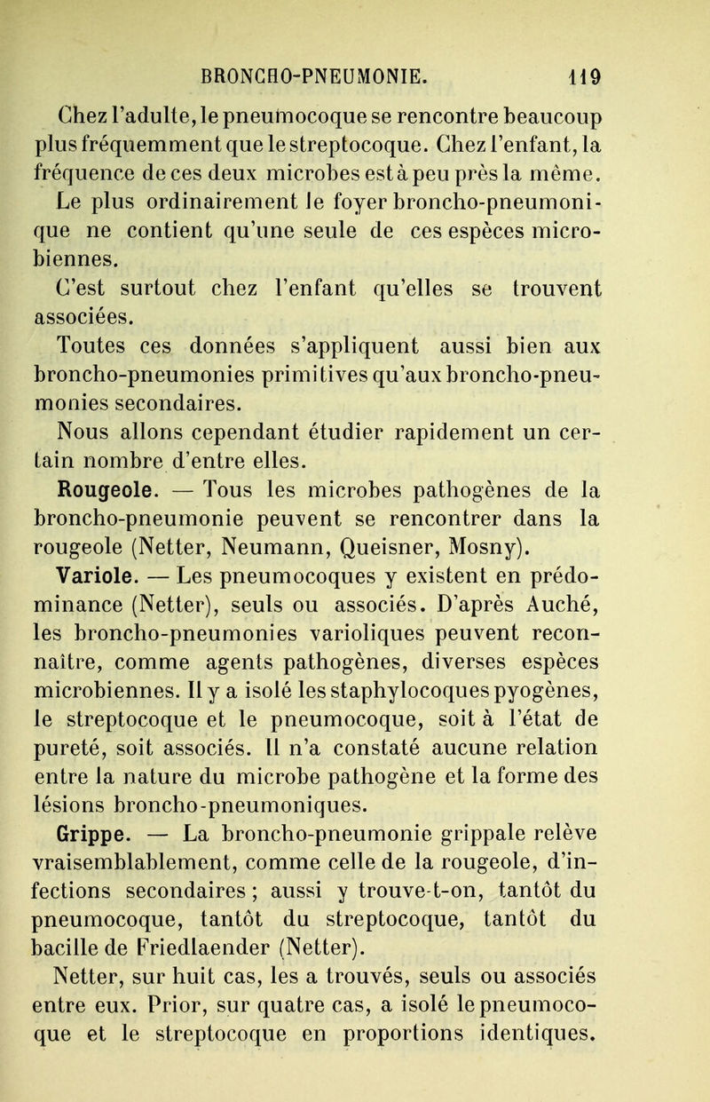Chez l'adulte, le pneuniocoque se rencontre beaucoup plus fréquemment que le streptocoque. Chez l'enfant, la fréquence de ces deux microbes est à peu près la même. Le plus ordinairement Je foyer broncho-pneumoni- que ne contient qu'une seule de ces espèces micro- biennes. C'est surtout chez l'enfant qu'elles se trouvent associées. Toutes ces données s'appliquent aussi bien aux broncho-pneumonies primitives qu'aux broncho-pneu- monies secondaires. Nous allons cependant étudier rapidement un cer- tain nombre d'entre elles. Rougeole. — Tous les microbes pathogènes de la broncho-pneumonie peuvent se rencontrer dans la rougeole (Netter, Neumann, Queisner, Mosny). Variole. — Les pneumocoques y existent en prédo- minance (Netter), seuls ou associés. D'après Auché, les broncho-pneumonies varioliques peuvent recon- naître, comme agents pathogènes, diverses espèces microbiennes. Il y a isolé les staphylocoques pyogènes, le streptocoque et le pneumocoque, soit à l'état de pureté, soit associés. 11 n'a constaté aucune relation entre la nature du microbe pathogène et la forme des lésions broncho-pneumoniques. Grippe. — La broncho-pneumonie grippale relève vraisemblablement, comme celle de la rougeole, d'in- fections secondaires ; aussi y trouve-t-on, tantôt du pneumocoque, tantôt du streptocoque, tantôt du bacille de Friedlaender (Netter). Netter, sur huit cas, les a trouvés, seuls ou associés entre eux. Prior, sur quatre cas, a isolé le pneumoco- que et le streptocoque en proportions identiques.