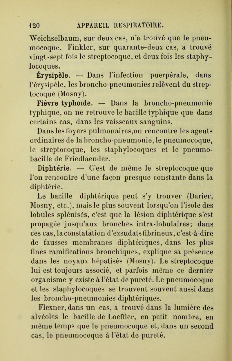 Weichselbaum, sur deux cas, n'a trouvé que le pneu- mocoque. Finkler, sur quarante-deux cas, a trouvé vingt-sept fois le streptocoque, et deux fois les staphy- locoques. Érysipèle. — Dans l'infection puerpérale, dans l'érysipèle, les broncho-pneumonies relèvent du strep- tocoque (Mosny). Fièvre typhoïde. — Dans la broncho-pneumonie typhique, on ne retrouve le bacille typhique que dans certains cas, dans les vaisseaux sanguins. Dans les foyers pulmonaires,on rencontre les agents ordinaires de la broncho-pneumonie, le pneumocoque, le streptocoque, les staphylocoques et le pneumo- bacille de Friedlaender. Diphtérie. — C'est de même le streptocoque que l'on rencontre d'une façon presque constante dans la diphtérie. Le bacille diphtérique peut s'y trouver (Darier, Mosny, etc.), mais le plus souvent lorsqu'on l'isole des lobules splénisés, c'est que la lésion diphtérique s'est propagée jusqu'aux bronches intra-lobulaires; dans ces cas, la constatation d'exsudatsfîbrineux, c'est-à-dire de fausses membranes diphtériques, dans les plus fines ramifications bronchiques, explique sa présence dans les noyaux hépatisés (Mosny). Le streptocoque lui est toujours associé, et parfois même ce dernier organisme y existe à l'état de pureté. Le pneumocoque et les staphylocoques se trouvent souvent aussi dans les broncho-pneumonies diphtériques. Flexner,dans un cas, a trouvé dans la lumière des alvéoles le bacille de Loeffler, en petit nombre, en même temps que le pneumocoque et, dans un second cas, le pneumocoque à l'état de pureté.