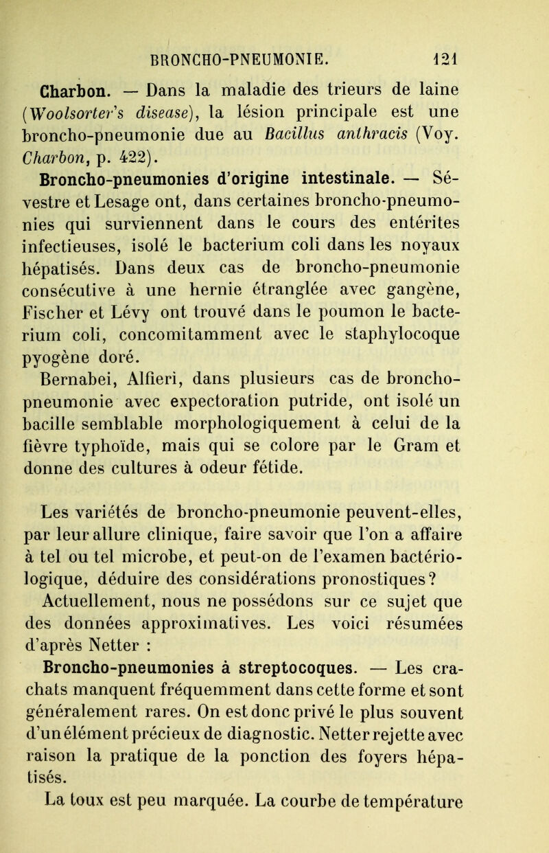 Charbon. — Dans la maladie des trieurs de laine {Woolsorters disease), la lésion principale est une broncho-pneumonie due au Bacillm anlhracis (Voy. Charbon, p. 422). Broncho-pneumonies d'origine intestinale. — Sé- vestre etLesage ont, dans certaines broncho-pneumo- nies qui surviennent dans le cours des entérites infectieuses, isolé le bacterium coli dans les noyaux hépatisés. Dans deux cas de broncho-pneumonie consécutive à une hernie étranglée avec gangène, Fischer et Lévy ont trouvé dans le poumon le bacte- rium coli, concomitamment avec le staphylocoque pyogène doré. Bernabei, Alfieri, dans plusieurs cas de broncho- pneumonie avec expectoration putride, ont isolé un bacille semblable morphologiquement à celui de la fièvre typhoïde, mais qui se colore par le Gram et donne des cultures à odeur fétide. Les variétés de broncho-pneumonie peuvent-elles, par leur allure clinique, faire savoir que l'on a affaire à tel ou tel microbe, et peut-on de l'examen bactério- logique, déduire des considérations pronostiques? Actuellement, nous ne possédons sur ce sujet que des données approximatives. Les voici résumées d'après Netter : Broncho-pneumonies à streptocoques. — Les cra- chats manquent fréquemment dans cette forme et sont généralement rares. On est donc privé le plus souvent d'un élément précieux de diagnostic. Netter rejette avec raison la pratique de la ponction des foyers hépa- tisés. La toux est peu marquée. La courbe de température