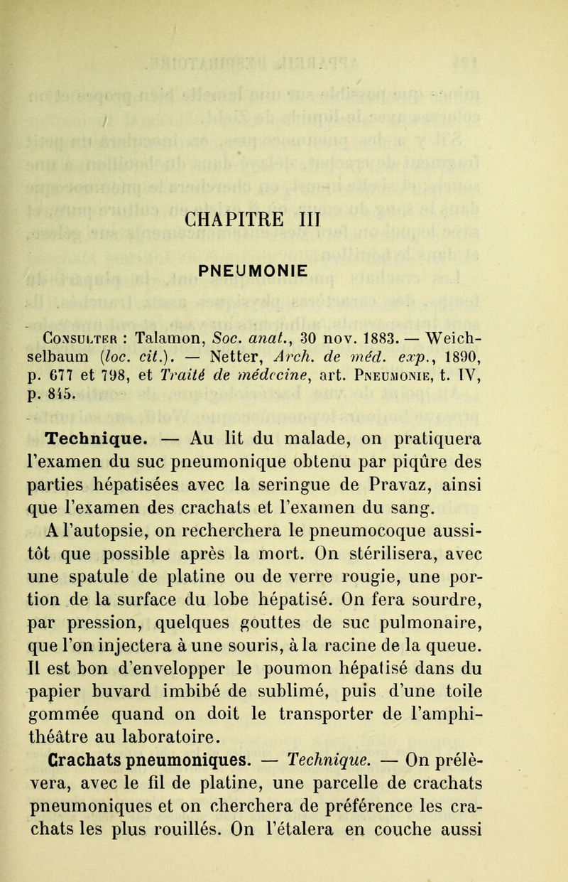 PNEUMONIE Consulter : Talamon, Soc. anat., 30 nov. 1883. — Weich- selbaum (loc. cit.). — Netter, Arch. de méd. exp.y 1890, p. 677 et 798, et Traité de médecine, art. Pneumonie, t. IV, p. 845. Technique. — Au lit du malade, on pratiquera l'examen du suc pneumonique obtenu par piqûre des parties hépatisées avec la seringue de Pravaz, ainsi que l'examen des crachats et l'examen du sang. A l'autopsie, on recherchera le pneumocoque aussi- tôt que possible après la mort. On stérilisera, avec une spatule de platine ou de verre rougie, une por- tion de la surface du lobe hépatisé. On fera sourdre, par pression, quelques gouttes de suc pulmonaire, que l'on injectera à une souris, à la racine de la queue. Il est bon d'envelopper le poumon hépatisé dans du papier buvard imbibé de sublimé, puis d'une toile gommée quand on doit le transporter de l'amphi- théâtre au laboratoire. Crachats pneumoniques. — Technique. —On prélè- vera, avec le fil de platine, une parcelle de crachats pneumoniques et on cherchera de préférence les cra- chats les plus rouillés. On l'étalera en couche aussi