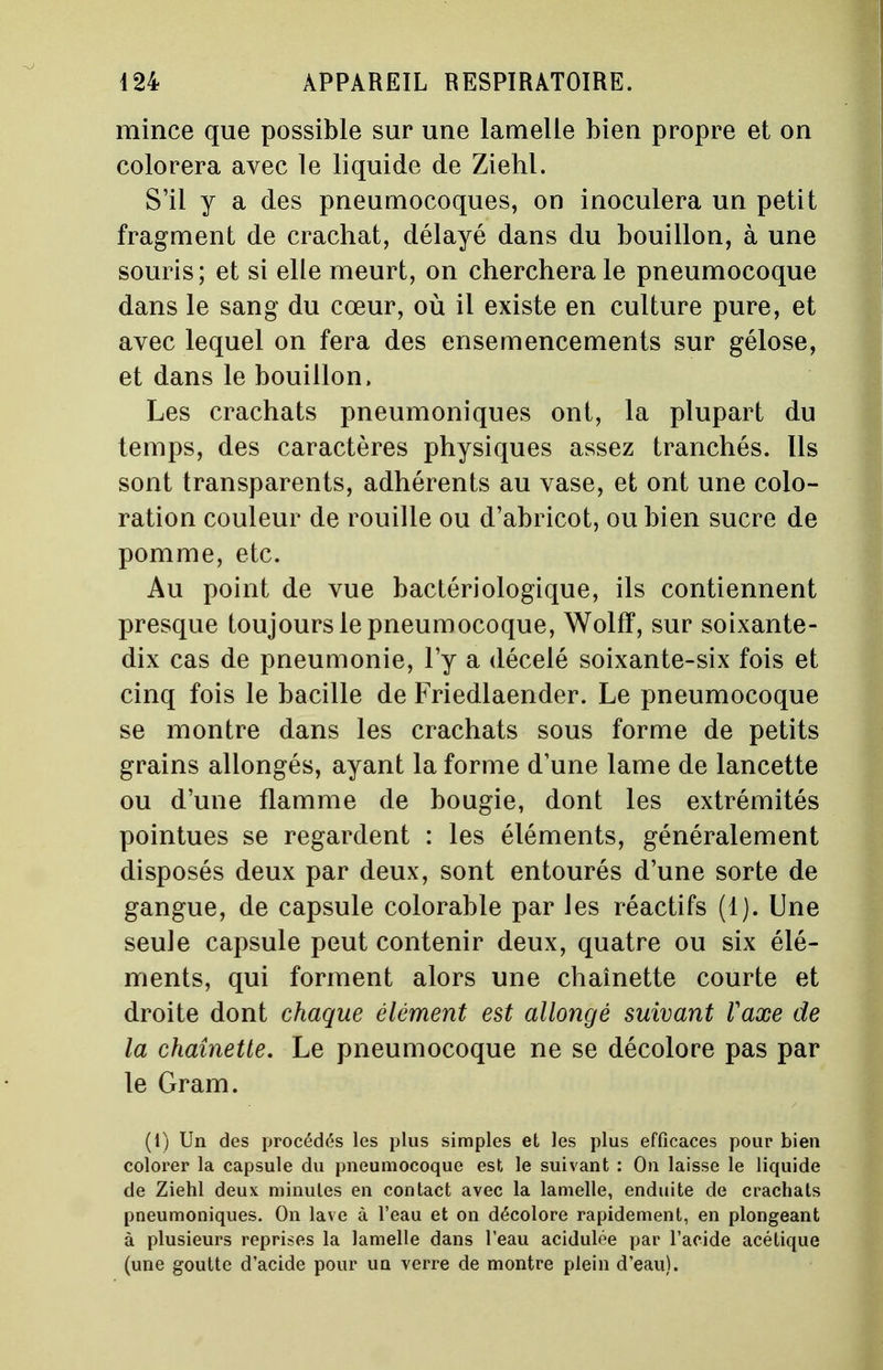 mince que possible sur une lamelle bien propre et on colorera avec le liquide de Ziehl. S'il y a des pneumocoques, on inoculera un petit fragment de crachat, délayé dans du bouillon, à une souris ; et si elle meurt, on cherchera le pneumocoque dans le sang du cœur, où il existe en culture pure, et avec lequel on fera des ensemencements sur gélose, et dans le bouillon, Les crachats pneumoniques ont, la plupart du temps, des caractères physiques assez tranchés. Ils sont transparents, adhérents au vase, et ont une colo- ration couleur de rouille ou d'abricot, ou bien sucre de pomme, etc. Au point de vue bactériologique, ils contiennent presque toujours le pneumocoque, Wolfï, sur soixante- dix cas de pneumonie, l'y a décelé soixante-six fois et cinq fois le bacille de Friedlaender. Le pneumocoque se montre dans les crachats sous forme de petits grains allongés, ayant la forme d'une lame de lancette ou d'une flamme de bougie, dont les extrémités pointues se regardent : les éléments, généralement disposés deux par deux, sont entourés d'une sorte de gangue, de capsule colorable par les réactifs (1). Une seule capsule peut contenir deux, quatre ou six élé- ments, qui forment alors une chaînette courte et droite dont chaque élément est allongé suivant Vaxe de la chaînette. Le pneumocoque ne se décolore pas par le Gram. (1) Un des procédés les plus simples et les plus efficaces pour bien colorer la capsule du pneumocoque est le suivant : On laisse le liquide de Ziehl deux minutes en contact avec la lamelle, enduite de crachats pneumoniques. On lave à l'eau et on décolore rapidement, en plongeant à plusieurs reprises la lamelle dans l'eau acidulée par l'acide acétique (une goutte d'acide pour un verre de montre plein d'eau).