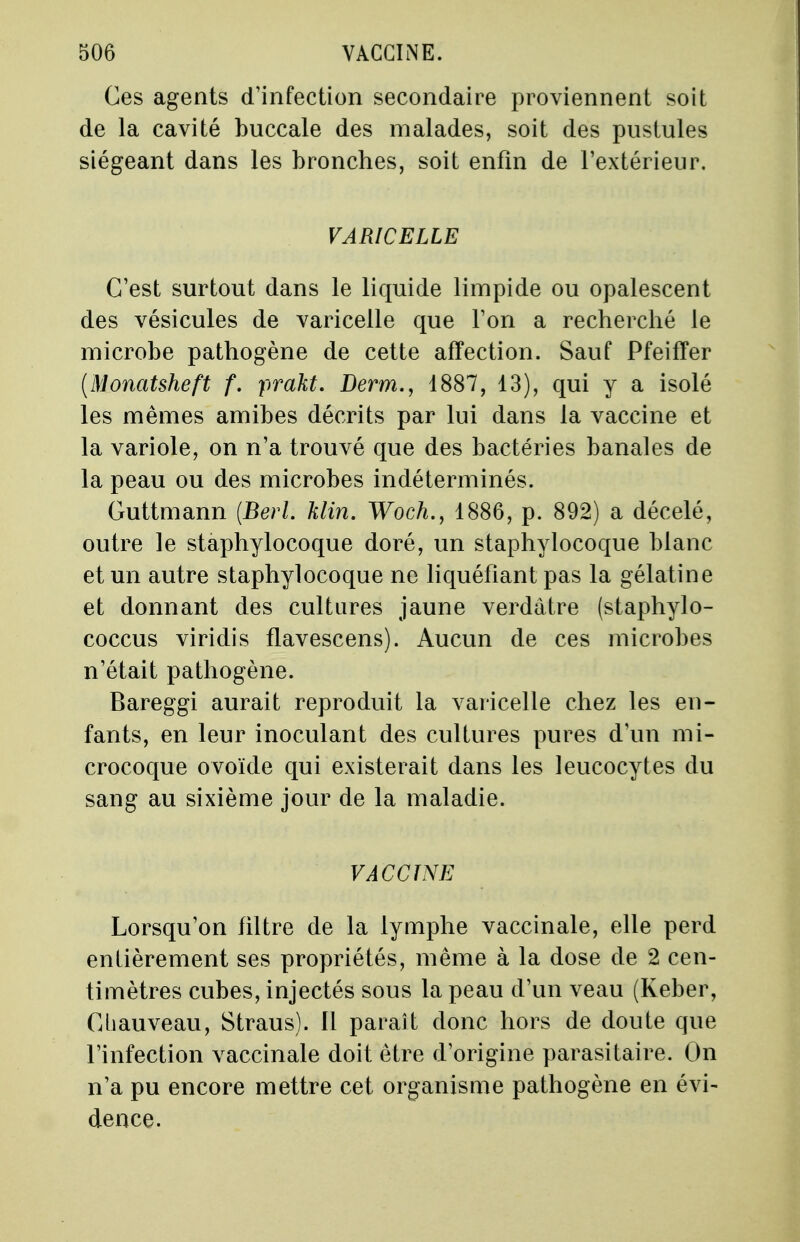 Ces agents d'infection secondaire proviennent soit de la cavité buccale des malades, soit des pustules siégeant dans les bronches, soit enfin de l'extérieur. VARICELLE C'est surtout dans le liquide limpide ou opalescent des vésicules de varicelle que l'on a recherché le microbe pathogène de cette affection. Sauf Pfeiffer (Monatsheft f. prakt. Derm., 1887, 13), qui y a isolé les mêmes amibes décrits par lui dans la vaccine et la variole, on n'a trouvé que des bactéries banales de la peau ou des microbes indéterminés. Guttmann (Berl Min. Woch.y 1886, p. 892) a décelé, outre le staphylocoque doré, un staphylocoque blanc et un autre staphylocoque ne liquéfiant pas la gélatine et donnant des cultures jaune verdàtre (staphylo- coccus viridis flavescens). Aucun de ces microbes n'était pathogène. Bareggi aurait reproduit la varicelle chez les en- fants, en leur inoculant des cultures pures d'un mi- crocoque ovoïde qui existerait dans les leucocytes du sang au sixième jour de la maladie. VACCINE Lorsqu'on filtre de la lymphe vaccinale, elle perd entièrement ses propriétés, même à la dose de 2 cen- timètres cubes, injectés sous la peau d'un veau (Keber, Cli au veau, Straus). Il paraît donc hors de doute que l'infection vaccinale doit être d'origine parasitaire. On n'a pu encore mettre cet organisme pathogène en évi- dence.