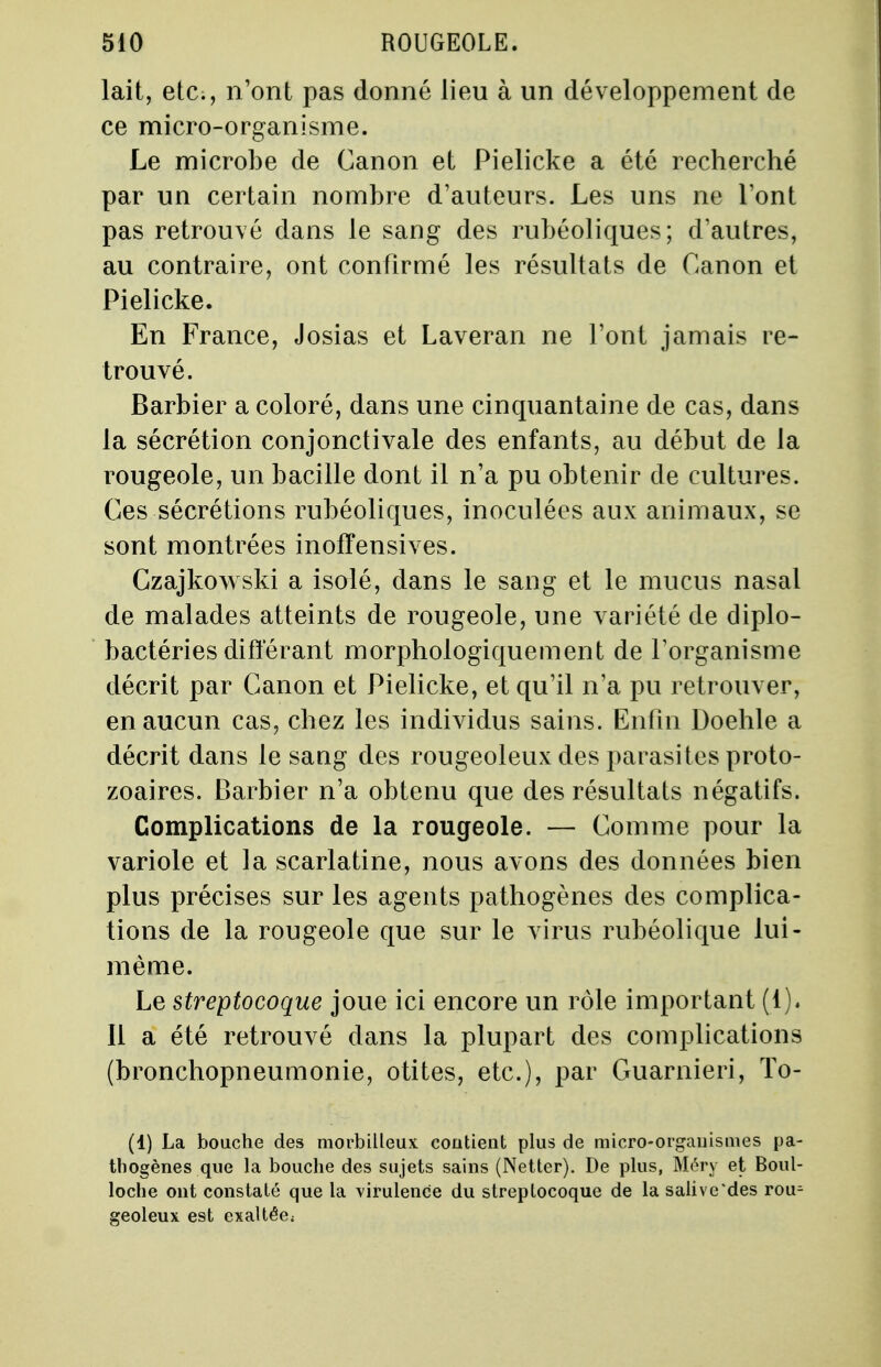 lait, etc., n'ont pas donné lieu à un développement de ce micro-organisme. Le microbe de Canon et Pielicke a été recherché par un certain nombre d'auteurs. Les uns ne l'ont pas retrouvé dans le sang des rubéoliques; d'autres, au contraire, ont confirmé les résultats de Canon et Pielicke. En France, Josias et Laveran ne l'ont jamais re- trouvé. Barbier a coloré, dans une cinquantaine de cas, dans la sécrétion conjonctivale des enfants, au début de la rougeole, un bacille dont il n'a pu obtenir de cultures. Ces sécrétions rubéoliques, inoculées aux animaux, se sont montrées inoffensives. Czajkowski a isolé, dans le sang et le mucus nasal de malades atteints de rougeole, une variété de diplo- bactéries différant morphologiquement de l'organisme décrit par Canon et Pielicke, et qu'il n'a pu retrouver, en aucun cas, chez les individus sains. Enfin Doehle a décrit dans le sang des rougeoleux des parasites proto- zoaires. Barbier n'a obtenu que des résultats négatifs. Complications de la rougeole. — Comme pour la variole et la scarlatine, nous avons des données bien plus précises sur les agents pathogènes des complica- tions de la rougeole que sur le virus rubéolique lui- même. Le streptocoque joue ici encore un rôle important (1). Il a été retrouvé dans la plupart des complications (bronchopneumonie, otites, etc.), par Guarnieri, To- (1) La bouche des morbilleux contient plus de micro-organismes pa- thogènes que la bouche des sujets sains (Netter). De plus, Méry et Boul- loche ont constaté que la virulence du streptocoque de la salive des rou^ geoleux est exaltée;
