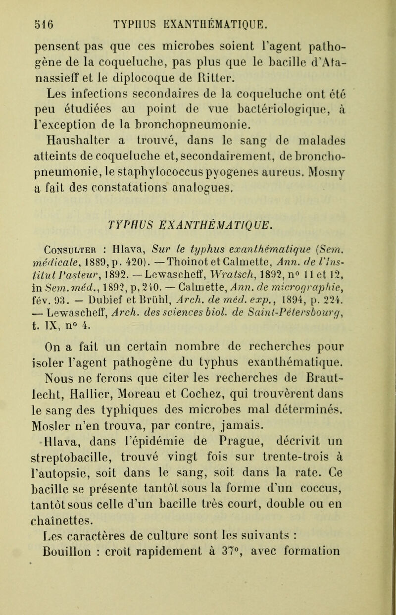 pensent pas que ces microbes soient l'agent patho- gène de la coqueluche, pas plus que le bacille d'Afa- nassieff et le diplocoque de Ritter. Les infections secondaires de la coqueluche ont été peu étudiées au point de vue bactériologique, à l'exception de la bronchopneumonie. Haushalter a trouvé, dans le sang de malades atteints de coqueluche et, secondairement, de broncho- pneumonie, le staphylococcuspyogenes aureus. Mosny a fait des constatations analogues, TYPHUS EXÀNTHÉMATIQUE. Consulter : Hlava, Sur le typhus ex an thématique (Sem. médicale, 1889,p. 420). — Thoinot etCalmette, Ann. de l'Ins- titut Pasteur, 1892. — Lewascheff, Wratsch, 1892, n° 11 et 12, in Sem.méd., 189*2, p, 2i0. — Calmette, Ann. de micrographie^ fév. 93. — Dubief et Brùhl, Arch. de rnéd. exp., 1894, p. 224. — Lewascheff, Arch. des sciences biol. de Saint-Pétersbourg, t. IX, n° 4. On a fait un certain nombre de recherches pour isoler l'agent pathogène du typhus exanthématique. Nous ne ferons que citer les recherches de Braut- lecht, Hallier, Moreau et Cochez, qui trouvèrent dans le sang des typhiques des microbes mal déterminés. Mosler n'en trouva, par contre, jamais. Hlava, dans l'épidémie de Prague, décrivit un streptobacille, trouvé vingt fois sur trente-trois à l'autopsie, soit dans le sang, soit dans la rate. Ce bacille se présente tantôt sous la forme d'un coccus, tantôt sous celle d'un bacille très court, double ou en chaînettes. Les caractères de culture sont les suivants : Bouillon : croît rapidement à 37°, avec formation