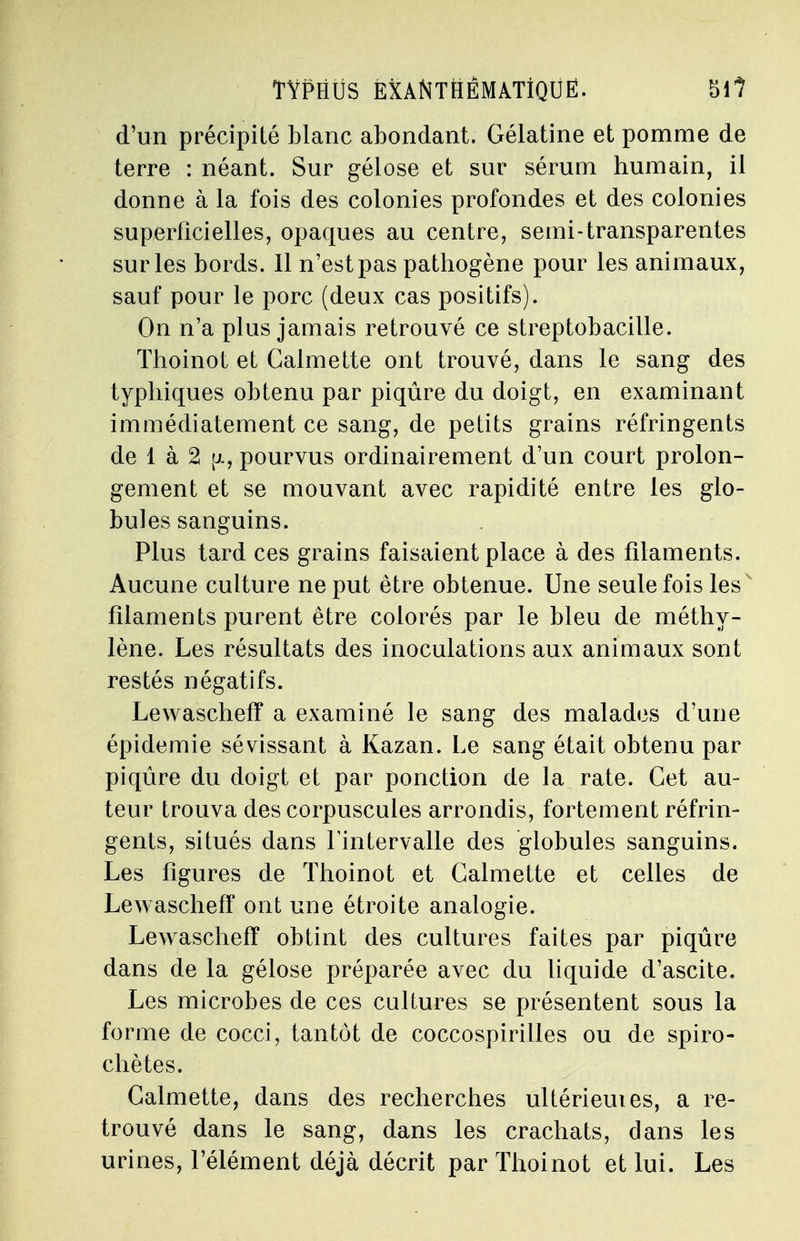 d'un précipité blanc abondant. Gélatine et pomme de terre : néant. Sur gélose et sur sérum humain, il donne à la fois des colonies profondes et des colonies superficielles, opaques au centre, semi-transparentes sur les bords. Il n'est pas pathogène pour les animaux, sauf pour le porc (deux cas positifs). On n'a plus jamais retrouvé ce streptobacille. Thoinot et Calmette ont trouvé, dans le sang des typhiques obtenu par piqûre du doigt, en examinant immédiatement ce sang, de petits grains réfringents de 1 à 2 [i, pourvus ordinairement d'un court prolon- gement et se mouvant avec rapidité entre les glo- bules sanguins. Plus tard ces grains faisaient place à des filaments. Aucune culture ne put être obtenue. Une seule fois les filaments purent être colorés par le bleu de méthy- lène. Les résultats des inoculations aux animaux sont restés négatifs. Lewascheff a examiné le sang des malades d'une épidémie sévissant à Kazan. Le sang était obtenu par piqûre du doigt et par ponction de la rate. Cet au- teur trouva des corpuscules arrondis, fortement réfrin- gents, situés dans l'intervalle des globules sanguins. Les figures de Thoinot et Calmette et celles de Lewascheff ont une étroite analogie. Lewascheff obtint des cultures faites par piqûre dans de la gélose préparée avec du liquide d'ascite. Les microbes de ces cultures se présentent sous la forme de cocci, tantôt de coccospirilles ou de spiro- chètes. Calmette, dans des recherches ultérieuies, a re- trouvé dans le sang, dans les crachats, dans les urines, l'élément déjà décrit par Thoinot et lui. Les