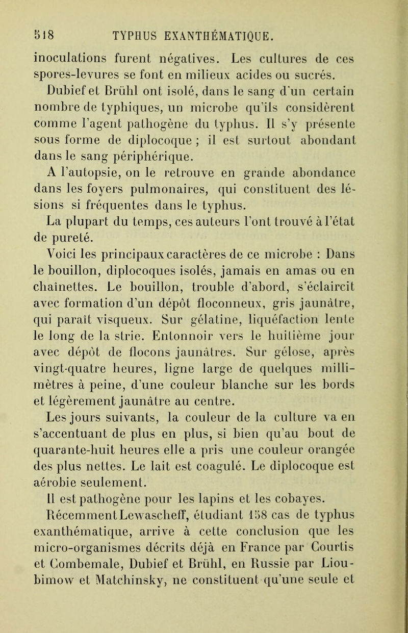 inoculations furent négatives. Les cultures de ces spores-levures se font en milieux acides ou sucrés. Dubief et Brùhl ont isolé, dans le sang d'un certain nombre de typhiques, un microbe qu'ils considèrent comme l'agent pathogène du typhus. Il s'y présente sous forme de diplocoque ; il est surtout abondant dans le sang périphérique. A l'autopsie, on le retrouve en grande abondance dans les foyers pulmonaires, qui constituent des lé- sions si fréquentes dans le typhus. La plupart du temps, ces auteurs l'ont trouvé à l'état de pureté. Voici les principaux caractères de ce microbe : Dans le bouillon, diplocoques isolés, jamais en amas ou en chaînettes. Le bouillon, trouble d'abord, s'éclaircit avec formation d'un dépôt floconneux, gris jaunâtre, qui paraît visqueux. Sur gélatine, liquéfaction lente le long de la strie. Entonnoir vers le huitième jour avec dépôt de flocons jaunâtres. Sur gélose, après vingt-quatre heures, ligne large de quelques milli- mètres à peine, d'une couleur blanche sur les bords et légèrement jaunâtre au centre. Les jours suivants, la couleur de la culture va en s'accentuant de plus en plus, si bien qu'au bout de quarante-huit heures elle a pris une couleur orangée des plus nettes. Le lait est coagulé. Le diplocoque est aérobie seulement. Il est pathogène pour les lapins et les cobayes. Récemment Lewascheff, étudiant 158 cas de typhus exanthématique, arrive à cette conclusion que les micro-organismes décrits déjà en France par Gourtis et Combemale, Dubief et Brùhl, en Russie par Liou- bimovv et Matchinsky, ne constituent qu'une seule et