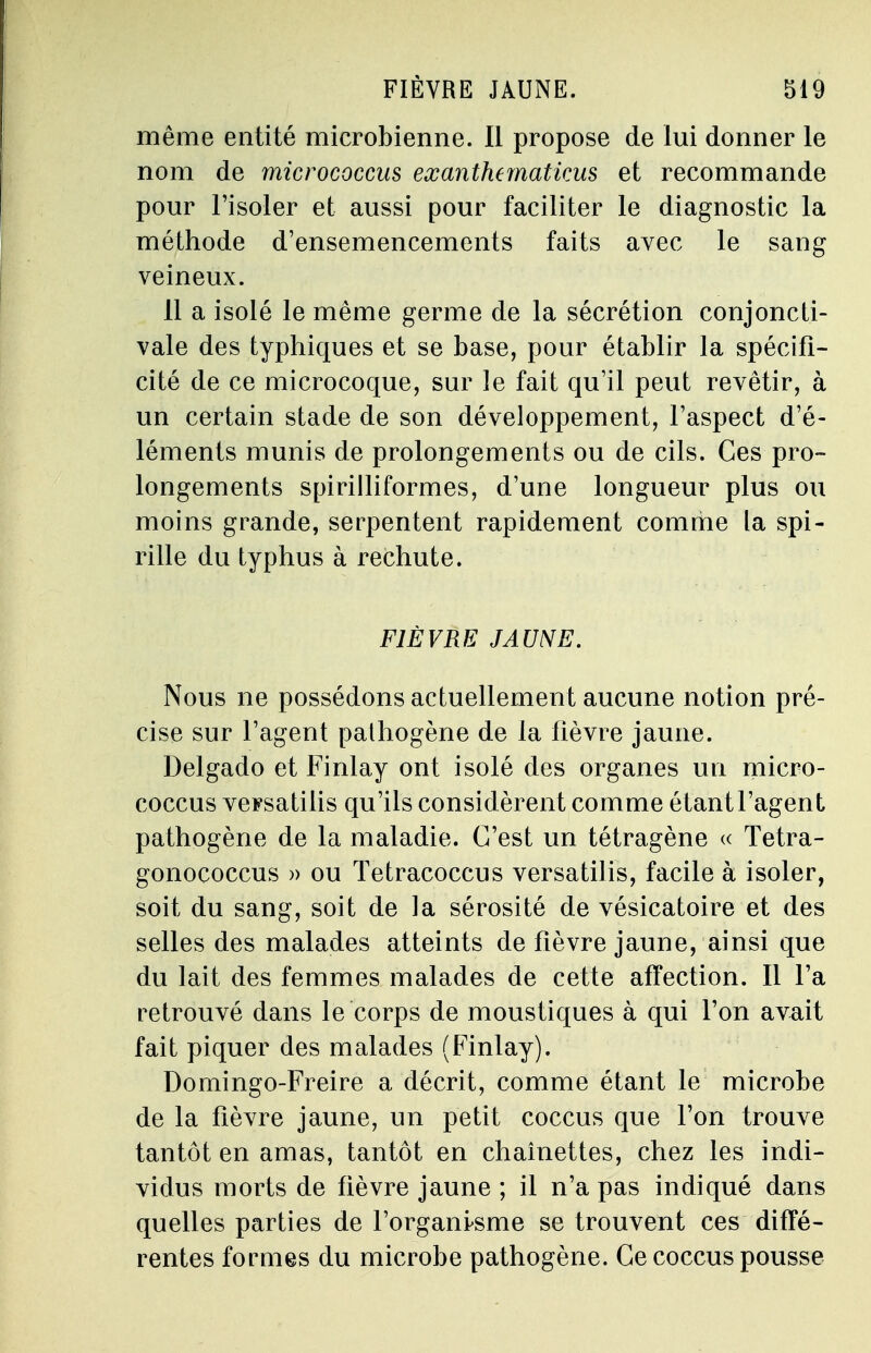 FIÈVRE JAUNE. même entité microbienne. Il propose de lui donner le nom de micrococcus exanthematicus et recommande pour l'isoler et aussi pour faciliter le diagnostic la méthode d'ensemencements faits avec le sang veineux. 11 a isolé le même germe de la sécrétion conjoncti- vale des typhiques et se base, pour établir la spécifi- cité de ce microcoque, sur le fait qu'il peut revêtir, à un certain stade de son développement, l'aspect d'é- léments munis de prolongements ou de cils. Ces pro- longements spirilliformes, d'une longueur plus ou moins grande, serpentent rapidement comme la spi- rille du typhus à rechute. FIÈVRE JAUNE. Nous ne possédons actuellement aucune notion pré- cise sur l'agent pathogène de la fièvre jaune. Delgado et Finlay ont isolé des organes un micro- coccus veFsatilis qu'ils considèrent comme étant l'agent pathogène de la maladie. C'est un tétragène « Tetra- gonococcus » ou Tetracoccus versatilis, facile à isoler, soit du sang, soit de la sérosité de vésicatoire et des selles des malades atteints de fièvre jaune, ainsi que du lait des femmes malades de cette affection. Il Ta retrouvé dans le corps de moustiques à qui l'on avait fait piquer des malades (Finlay). Domingo-Freire a décrit, comme étant le microbe de la fièvre jaune, un petit coccus que l'on trouve tantôt en amas, tantôt en chaînettes, chez les indi- vidus morts de fièvre jaune ; il n'a pas indiqué dans quelles parties de l'organisme se trouvent ces diffé- rentes formes du microbe pathogène. Ce coccus pousse