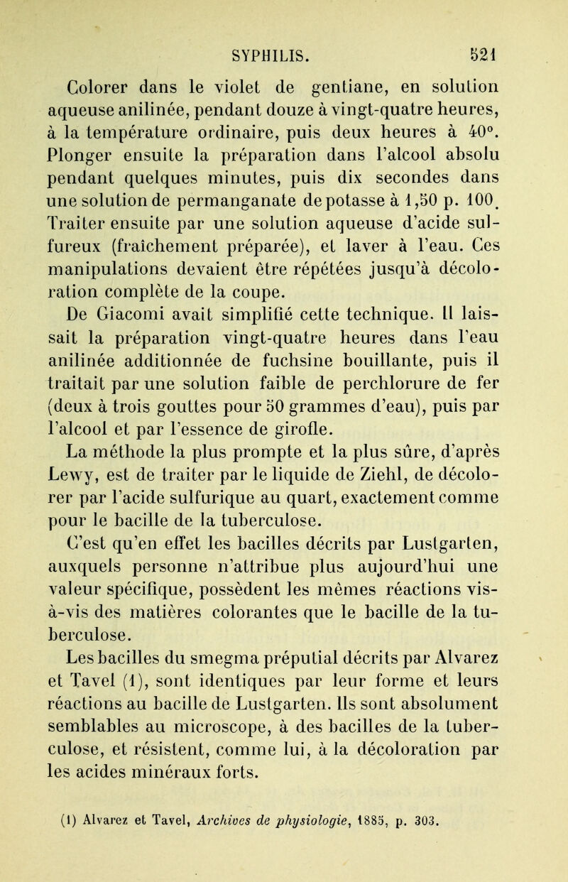 Colorer dans le violet de gentiane, en solution aqueuse anilinée, pendant douze à vingt-quatre heures, à la température ordinaire, puis deux heures à 40°. Plonger ensuite la préparation dans l'alcool absolu pendant quelques minutes, puis dix secondes dans une solution de permanganate dé potasse à 1,50 p. 100. Traiter ensuite par une solution aqueuse d'acide sul- fureux (fraîchement préparée), et laver à l'eau. Ces manipulations devaient être répétées jusqu'à décolo- ration complète de la coupe. De Giacomi avait simplifié cette technique. Il lais- sait la préparation vingt-quatre heures dans l'eau anilinée additionnée de fuchsine bouillante, puis il traitait par une solution faible de perchlorure de fer (deux à trois gouttes pour 50 grammes d'eau), puis par l'alcool et par l'essence de girofle. La méthode la plus prompte et la plus sûre, d'après Lewy, est de traiter par le liquide de Ziehl, de décolo- rer par l'acide sulfurique au quart, exactement comme pour le bacille de la tuberculose. C'est qu'en effet les bacilles décrits par Lustgarten, auxquels personne n'attribue plus aujourd'hui une valeur spécifique, possèdent les mêmes réactions vis- à-vis des matières colorantes que le bacille de la tu- berculose. Les bacilles du smegma préputial décrits par Alvarez et Tavel (4), sont identiques par leur forme et leurs réactions au bacille de Lustgarten. Ils sont absolument semblables au microscope, à des bacilles de la tuber- culose, et résistent, comme lui, à la décoloration par les acides minéraux forts. (1) Alvarez et Tavel, Archives de physiologie, 1885, p. 303.