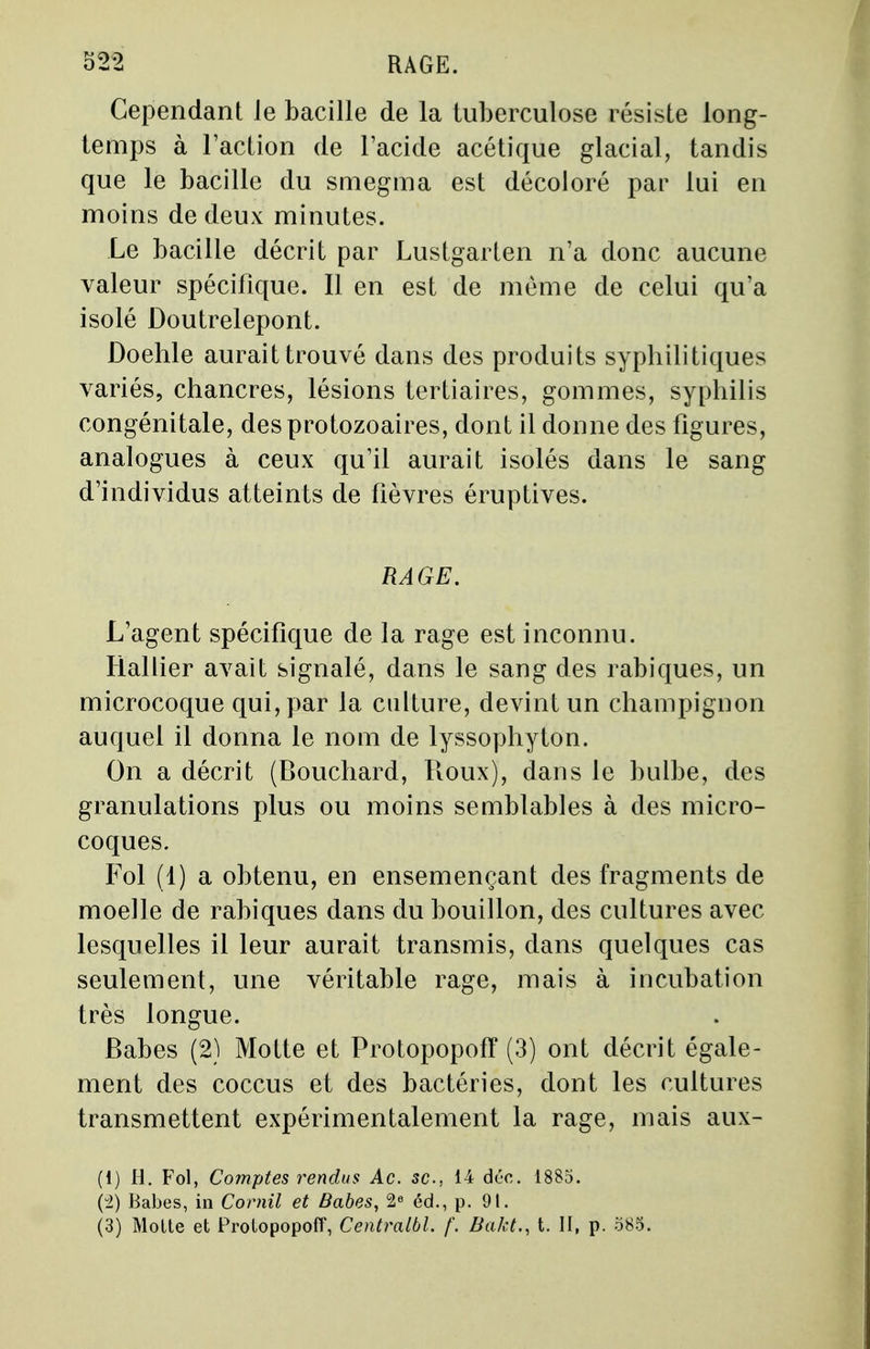 Cependant le bacille de la tuberculose résiste long- temps à l'action de l'acide acétique glacial, tandis que le bacille du smegma est décoloré par lui en moins de deux minutes. Le bacille décrit par Lustgarten n'a donc aucune valeur spécifique. Il en est de même de celui qu'a isolé Doutrelepont. Doehle aurait trouvé dans des produits syphilitiques variés, chancres, lésions tertiaires, gommes, syphilis congénitale, des protozoaires, dont il donne des figures, analogues à ceux qu'il aurait isolés dans le sang d'individus atteints de fièvres éruptives. RAGE. L'agent spécifique de la rage est inconnu. Rallier avait signalé, dans le sang des rabiques, un microcoque qui, par la culture, devint un champignon auquel il donna le nom de lyssophyton. On a décrit (Bouchard, Roux), dans le bulbe, des granulations plus ou moins semblables à des micro- coques. Fol (1) a obtenu, en ensemençant des fragments de moelle de rabiques dans du bouillon, des cultures avec lesquelles il leur aurait transmis, dans quelques cas seulement, une véritable rage, mais à incubation très longue. Babes (2) Motte et Protopopoff (3) ont décrit égale- ment des coccus et des bactéries, dont les cultures transmettent expérimentalement la rage, mais aux- (1) H. Fol, Comptes rendus Ac. se, 14 déc. 1885. (2) Babes, in Cornil et Babes, 2e éd., p. 91. (3) Moite et Protopopoff, Centralbl. /'. Bakt., t. II, p. 585.