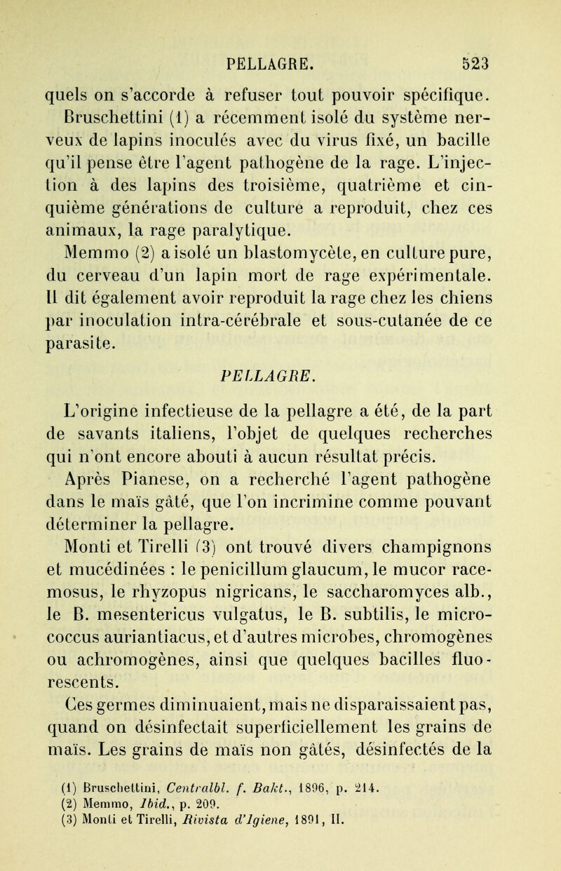 quels on s'accorde à refuser tout pouvoir spécifique. Bruschettini (1) a récemment isolé du système ner- veux de lapins inoculés avec du virus fixé, un bacille qu'il pense être l'agent pathogène de la rage. L'injec- tion à des lapins des troisième, quatrième et cin- quième générations de culture a reproduit, chez ces animaux, la rage paralytique. Memmo (2) a isolé un blastomycète, en culture pure, du cerveau d'un lapin mort de rage expérimentale. Il dit également avoir reproduit la rage chez les chiens par inoculation intra-céréhrale et sous-cutanée de ce parasite. PELLAGRE. L'origine infectieuse de la pellagre a été, de la part de savants italiens, l'objet de quelques recherches qui n'ont encore abouti à aucun résultat précis. Après Pianese, on a recherché l'agent pathogène dans le maïs gâté, que l'on incrimine comme pouvant déterminer la pellagre. Monti et ïirelli (3) ont trouvé divers champignons et mucédinées : le penicillum glaucum, le mucor race- mosus, le rhyzopus nigricans, le saccharomyces alb., le B. mesentericus vulgatus, le B. subtilis, le micro- coccus auriantiacus, et d'autres microbes, chromogènes ou achromogènes, ainsi que quelques bacilles fluo- rescents. Ces germes diminuaient, mais ne disparaissaient pas, quand on désinfectait superficiellement les grains de maïs. Les grains de maïs non gâtés, désinfectés de la (1) Bruschettini, Centralbl. f. Bakt., 1896, p. 214. (2) Memmo, Ibid., p. 209. (3) Monli et Tirelli, Rivista d'Jgiene, 1891, II.