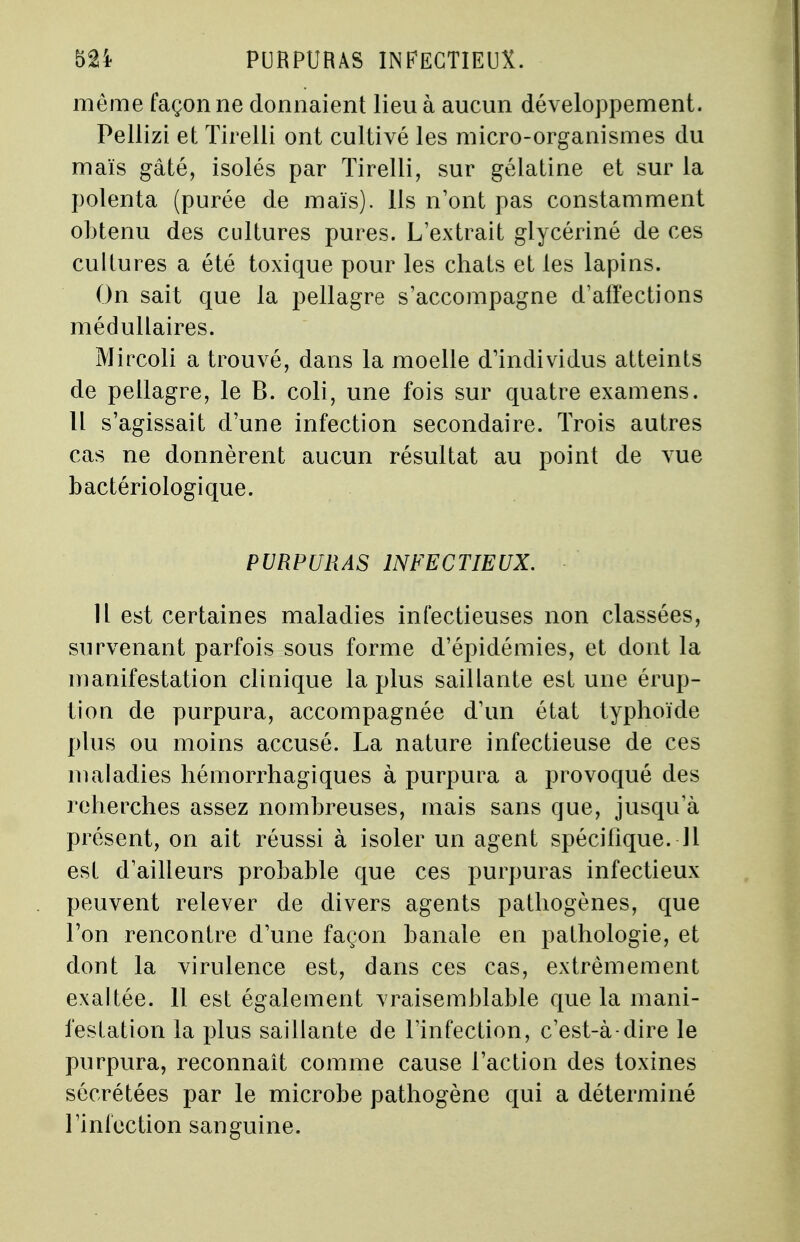 même façonne donnaient lieu à aucun développement. Pellizi et Tirelli ont cultivé les micro-organismes du maïs gâté, isolés par Tirelli, sur gélatine et sur la polenta (purée de maïs). Us n'ont pas constamment obtenu des cultures pures. L'extrait glycériné de ces cultures a été toxique pour les chats et les lapins. On sait que la pellagre s'accompagne d'affections médullaires. Mircoli a trouvé, dans la moelle d'individus atteints de pellagre, le B. coli, une fois sur quatre examens. Il s'agissait d'une infection secondaire. Trois autres cas ne donnèrent aucun résultat au point de vue bactériologique. PURPURAS INFECTIEUX. Il est certaines maladies infectieuses non classées, survenant parfois sous forme d'épidémies, et dont la manifestation clinique la plus saillante est une érup- tion de purpura, accompagnée d'un état typhoïde plus ou moins accusé. La nature infectieuse de ces maladies hémorrhagiques à purpura a provoqué des reherches assez nombreuses, mais sans que, jusqu'à présent, on ait réussi à isoler un agent spécifique. Jl est d'ailleurs probable que ces purpuras infectieux peuvent relever de divers agents pathogènes, que l'on rencontre d'une façon banale en pathologie, et dont la virulence est, dans ces cas, extrêmement exaltée. 11 est également vraisemblable que la mani- festation la plus saillante de l'infection, c'est-à-dire le purpura, reconnaît comme cause l'action des toxines sécrétées par le microbe pathogène qui a déterminé l'infection sanguine.