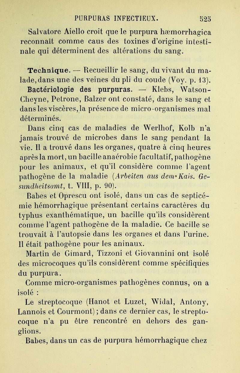 Salvatore Aiello croit que le purpura hœmorrhagica reconnaît comme caus des toxines d'origine intesti- nale qui déterminent des altérations du sang. Technique. — Recueillir le sang, du vivant du ma- lade,dans une des veines du pli du coude (Voy. p. 13). Bactériologie des purpuras. — Klebs, Watson- Cheyne, Pétrone, Balzer ont constaté, dans le sang et dans les viscères, la présence de micro-organismes mal déterminés. Dans cinq cas de maladies de Werlhof, Kolb n'a jamais trouvé de microbes dans le sang pendant la vie. Il a trouvé dans les organes, quatre à cinq heures après la mort, un bacille anaérobie facultatif, pathogène pour les animaux, et qu'il considère comme l'agent pathogène de la maladie (Arbeiten ans dem*liais. Ge- sundheitsamt, t. VIII, p. 90). Babes et Oprescu ont isolé, dans un cas de septicé- mie hémorrhagique présentant certains caractères du typhus exanthématique, un bacille qu'ils considèrent comme l'agent pathogène cle la maladie. Ce bacille se trouvait à l'autopsie dans les organes et dans l'urine. 11 était pathogène pour les aninaux. Martin de Gimard, Tizzoni et Giovannini ont isolé des microcoques qu'ils considèrent comme spécifiques du purpura. Comme micro-organismes pathogènes connus, on a isolé : Le streptocoque (Hanot et Luzet, Widal, Antony, Lannois et Courmont) ; dans ce dernier cas, le strepto- coque n'a pu être rencontré en dehors des gan- glions. Babes, dans un cas de purpura hémorrhagique chez