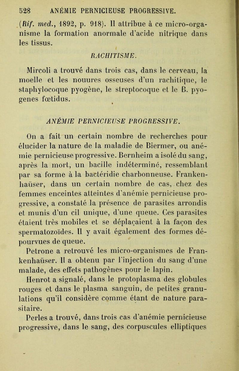 (Rif. med.y 4892, p. 918). 11 attribue à ce micro-orga- nisme la formation anormale d'acide nitrique dans les tissus. RACHITISME. Mircoli a trouvé dans trois cas, dans le cerveau, la moelle et les nouures osseuses d'un rachitique, le staphylocoque pyogène, le streptocoque et le B. pyo- genes fœtidus. ANÉMIE PERNICIEUSE PROGRESSIVE. On a fait un certain nombre de recherches pour élucider la nature de la maladie de Biermer, ou ané- mie pernicieuse progressive. Bernheim a isolé du sang, après la mort, un bacille indéterminé, ressemblant par sa forme à la bactéridie charbonneuse. Franken- hauser, dans un certain nombre de cas, chez des femmes enceintes atteintes d'anémie pernicieuse pro- gressive, a constaté la présence de parasites arrondis et munis d'un cil unique, d'une queue. Ces parasites étaient très mobiles et se déplaçaient à la façon des spermatozoïdes. 11 y avait également des formes dé- pourvues de queue. Pétrone a retrouvé les micro-organismes de Fran- kenhaùser. Il a obtenu par l'injection du sang d'une malade, des effets pathogènes pour le lapin. Henrot a signalé, dans le protoplasma des globules rouges et dans le plasma sanguin, de petites granu- lations qu'il considère comme étant de nature para- sitaire. Perles a trouvé, dans trois cas d'anémie pernicieuse progressive, dans le sang, des corpuscules elliptiques