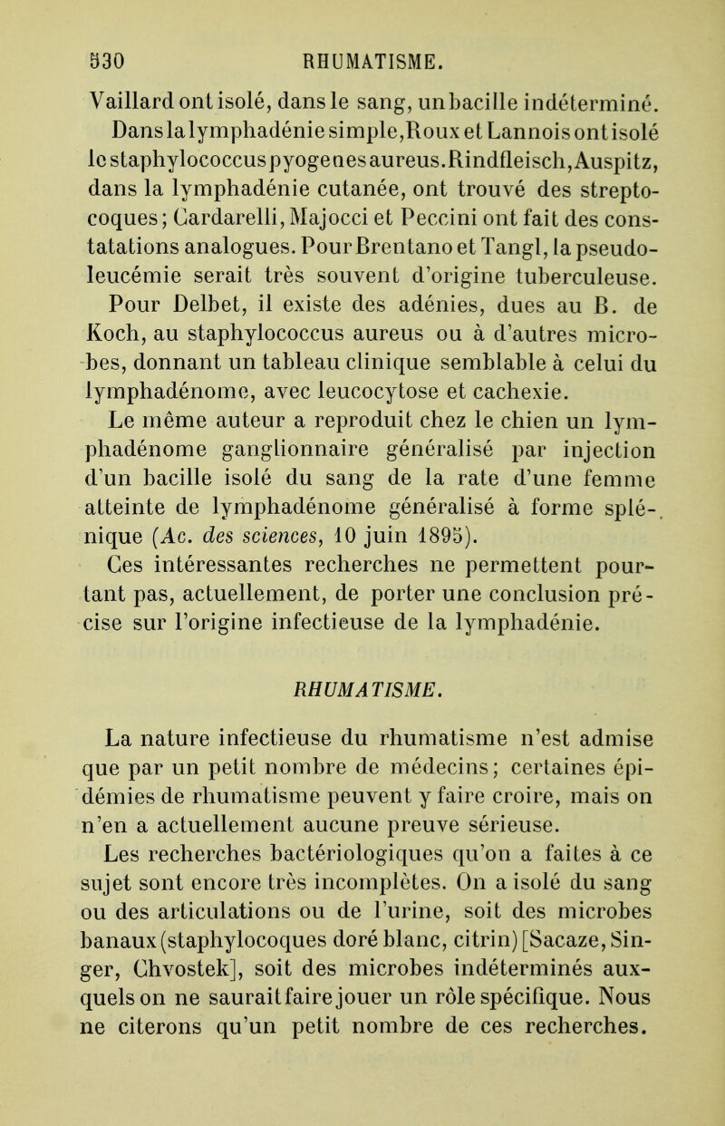 Vaillard ont isolé, dans le sang, unbacille indéterminé. Dans lalymphadénie simple,Roux et Lannois ont isolé lestaphylococcuspyogenesaureus.Rindfleisch,Auspitz, dans la lymphadénie cutanée, ont trouvé des strepto- coques ; Cardarelli, Majocci et Peccini ont fait des cons- tatations analogues. Pour Brentano et Tangl, la pseudo- leucémie serait très souvent d'origine tuberculeuse. Pour Delbet, il existe des adénies, dues au B. de Koch, au staphylococcus aureus ou à d'autres micro- bes, donnant un tableau clinique semblable à celui du lymphadénome, avec leucocytose et cachexie. Le même auteur a reproduit chez le chien un lym- phadénome ganglionnaire généralisé par injection d'un bacille isolé du sang de la rate d'une femme atteinte de lymphadénome généralisé à forme splé-, nique (Ac. des sciences, 10 juin 1895). Ces intéressantes recherches ne permettent pour- tant pas, actuellement, de porter une conclusion pré- cise sur l'origine infectieuse de la lymphadénie. RHUMATISME. La nature infectieuse du rhumatisme n'est admise que par un petit nombre de médecins; certaines épi- démies de rhumatisme peuvent y faire croire, mais on n'en a actuellement aucune preuve sérieuse. Les recherches bactériologiques qu'on a faites à ce sujet sont encore très incomplètes. On a isolé du sang ou des articulations ou de l'urine, soit des microbes banaux (staphylocoques doré blanc, citrin) [Sacaze, Sin- ger, Chvostek], soit des microbes indéterminés aux- quels on ne saurait faire jouer un rôle spécifique. Nous ne citerons qu'un petit nombre de ces recherches.