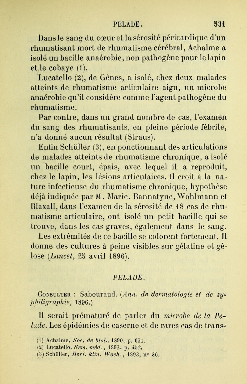 Dans le sang du cœur et la sérosité péricardique d'un rhumatisant mort de rhumatisme cérébral, Achalme a isolé un bacille anaérobie, non pathogène pour le lapin et le cobaye (1). Lucatello (2), de Gênes, a isolé, chez deux malades atteints de rhumatisme articulaire aigu, un microbe anaérobie qu'il considère comme l'agent pathogène du rhumatisme. Par contre, dans un grand nombre de cas, l'examen du sang des rhumatisants, en pleine période fébrile, n'a donné aucun résultat (Straus). Enfin Schûller (3), en ponctionnant des articulations de malades atteints de rhumatisme chronique, a isolé un bacille court, épais, avec lequel il a reproduit, chez le lapin, les lésions articulaires. Il croit à la na- ture infectieuse du rhumatisme chronique, hypothèse déjà indiquée par M. Marie. Bannatyne, Wohlmann et Blaxall, dans l'examen de la sérosité de 18 cas de rhu- matisme articulaire, ont isolé un petit bacille qui se trouve, dans les cas graves, également dans le sang. Les extrémités de ce bacille se colorent fortement. Il donne des cultures à peine visibles sur gélatine et gé- lose (Lancet, 25 avril 1896). PELADE. Consulter : Sabouraud. (Ann. de dermatologie et de sy- pfdligraphie, 1896.) Il serait prématuré de parler du microbe de la Pe- lade. Les épidémies de caserne et de rares cas de trans- (1) Achalme, Soc. de biol., 1890, p. 651. (2) Lucatello, Sem. méd., 1892, p. 452. (3) Schûller, Bcrl. klin. Woch., 1893, n° 36.