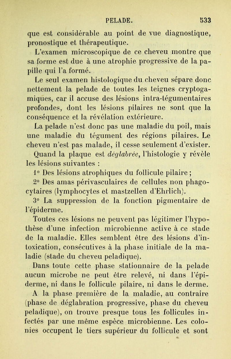 que est considérable au point de vue diagnostique, pronostique et thérapeutique. L'examen microscopique de ce cheveu montre que sa forme est due à une atrophie progressive de la pa- pille qui Ta formé. Le seul examen histologique du cheveu sépare donc nettement la pelade de toutes les teignes cryptoga- miques, car il accuse des lésions intra-tégumentaires profondes, dont les lésions pilaires ne sont que la conséquence et la révélation extérieure. La pelade n'est donc pas une maladie du poil, mais une maladie du tégument des régions pilaires. Le cheveu n'est pas malade, il cesse seulement d'exister. Quand la plaque est déglabrée, l'histologie y révèle les lésions suivantes : 1° Des lésions atrophiques du follicule pilaire ; 2° Des amas périvasculaires de cellules non phago- cytaires (lymphocytes et mastzellen d'Ehrlich). 3° La suppression de la fonction pigmentaire de l'épiderme. Toutes ces lésions ne peuvent pas légitimer l'hypo- thèse d'une infection microbienne active à ce stade de la maladie. Elles semblent être des lésions d'in- toxication, consécutives à la phase initiale de la ma- ladie (stade du cheveu peladique). Dans toute cette phase stationnaire de la pelade aucun microbe ne peut être relevé, ni dans l'épi- derme, ni dans le follicule pilaire, ni dans le derme. A la phase première de la maladie, au contraire (phase de déglabration progressive, phase du cheveu peladique), on trouve presque tous les follicules in- fectés par une même espèce microbienne. Les colo- nies occupent le tiers supérieur du follicule et sont