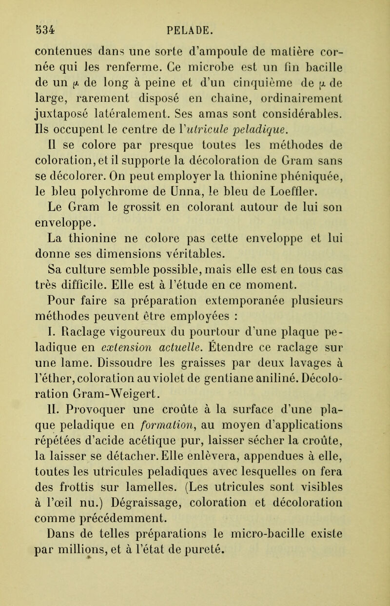 contenues dans une sorte d'ampoule de matière cor- née qui les renferme. Ce microbe est un fin bacille de un {A de long à peine et d'un cinquième de fx de large, rarement disposé en chaîne, ordinairement juxtaposé latéralement. Ses amas sont considérables. Ils occupent le centre de Yutricule peladique. Il se colore par presque toutes les méthodes de coloration, et il supporte la décoloration de Gram sans se décolorer. On peut employer la thionine phéniquée, le bleu polychrome de Unna, le bleu de Loeffler. Le Gram le grossit en colorant autour de lui son enveloppe. La thionine ne colore pas cette enveloppe et lui donne ses dimensions véritables. Sa culture semble possible, mais elle est en tous cas très difficile. Elle est à l'étude en ce moment. Pour faire sa préparation extemporanée plusieurs méthodes peuvent être employées : I. Raclage vigoureux du pourtour d'une plaque pe- ladique en extension actuelle. Étendre ce raclage sur une lame. Dissoudre les graisses par deux lavages à l'éther, coloration au violet de gentiane aniliné. Décolo- ration Gram-Weigert. II. Provoquer une croûte à la surface d'une pla- que peladique en formation, au moyen d'applications répétées d'acide acétique pur, laisser sécher la croûte, la laisser se détacher. Elle enlèvera, appendues à elle, toutes les utricules peladiques avec lesquelles on fera des frottis sur lamelles. (Les utricules sont visibles à l'œil nu.) Dégraissage, coloration et décoloration comme précédemment. Dans de telles préparations le micro-bacille existe par millions, et à l'état de pureté.