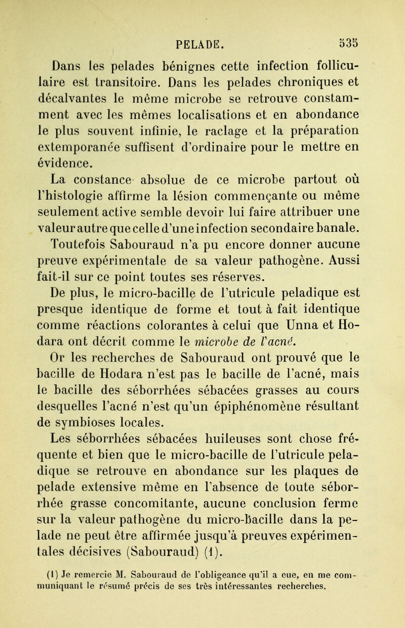 Dans les pelades bénignes cette infection follicu- laire est transitoire. Dans les pelades chroniques et décalvantes le même microbe se retrouve constam- ment avec les mêmes localisations et en abondance le plus souvent infinie, le raclage et la préparation extemporanée suffisent d'ordinaire pour le mettre en évidence. La constance absolue de ce microbe partout où l'histologie affirme la lésion commençante ou même seulement active semble devoir lui faire attribuer une valeur autre que celle d'une infection secondaire banale. Toutefois Sabouraud n'a pu encore donner aucune preuve expérimentale de sa valeur pathogène. Aussi fait-il sur ce point toutes ses réserves. De plus, le micro-bacille de l'utricule peladique est presque identique de forme et tout à fait identique comme réactions colorantes à celui que Unna et Ho- dara ont décrit comme le microbe de Vacnè. Or les recherches de Sabouraud ont prouvé que le bacille de Hodara n'est pas le bacille de l'acné, mais le bacille des séborrhées sébacées grasses au cours desquelles l'acné n'est qu'un épiphénomène résultant de symbioses locales. Les séborrhées sébacées huileuses sont chose fré- quente et bien que le micro-bacille de l'utricule pela- dique se retrouve en abondance sur les plaques de pelade extensive même en l'absence de toute sébor- rhée grasse concomitante, aucune conclusion ferme sur la valeur pathogène du micro-bacille dans la pe- lade ne peut être affirmée jusqu'à preuves expérimen- tales décisives (Sabouraud) (1). (I) Je .remercie M. Sabouraud de l'obligeance qu'il a eue, en me com- muniquant le résumé précis de ses très intéressantes recherches.