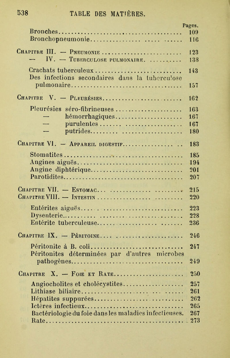 Pages. Bronches 109 Bronchopneumonie 116 Chapitre III. — Pneumonie 123 — IV. — Tuberculose pulmonaire 138 Crachats tuberculeux 143 Des infections secondaires dans la tuberculose pulmonaire 157 Chapitre V. — Pleurésies 162 Pleurésies séro-fibrineuses 163 — hémorrhagiques 167 — purulentes 167 — putrides 180 Chapitre VI. — Appareil digestif 183 Stomatites 185 Angiues aiguës 194 Angine diphtérique 301 Parotidites 207 Chapitre VII. — Estomac 215 Chapitre VIII. — Intestin 220 Entérites aiguës 223 Dysenterie 228 Entérite tuberculeuse 236 Chapitre IX. — Péritoine 246 Péritonite à B. coli 247 Péritonites déterminées par d'autres microbes pathogènes 249 Chapitre X. — Foie et Rate 250 Angiocholites et cholécystites 257 Lithiase biliaire 261 Hépatites suppurées 262 Ictères infectieux 265 Bactériologie du foie dans les maladies infeclieuses. 267 Rate _ 273