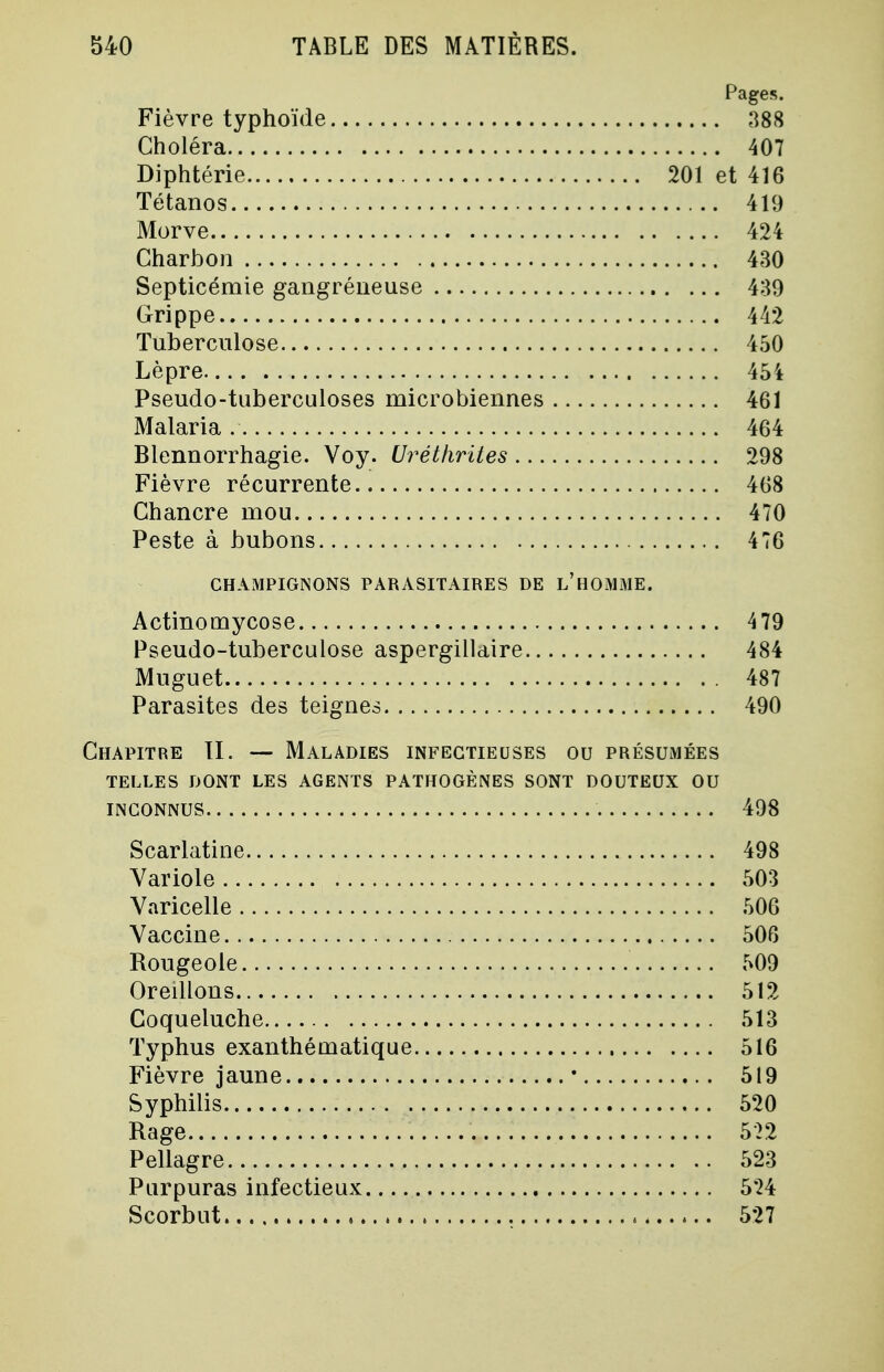 Pages. Fièvre typhoïde 388 Choléra 407 Diphtérie 201 et 416 Tétanos 419 Morve 424 Charbon 430 Septicémie gangréneuse 439 Grippe 442 Tuberculose 450 Lèpre 454 Pseudo-tuberculoses microbiennes 461 Malaria 464 Blennorrhagie. Voy. Uréthrites 298 Fièvre récurrente 468 Chancre mou 470 Peste à bubons 476 CHAMPIGNONS PARASITAIRES DE L'HOMME. Actinomycose 479 Pseudo-tuberculose aspergillaire 484 Muguet 487 Parasites des teignes 490 Chapitre TI. — Maladies infectieuses ou présumées TELLES DONT LES AGENTS PATHOGÈNES SONT DOUTEUX OU INCONNUS 498 Scarlatine 498 Variole 503 Varicelle 506 Vaccine 506 Rougeole 509 Oreillons 512 Coqueluche 513 Typhus exanthématique 516 Fièvre jaune ■ 519 Syphilis 520 Rage 522 Pellagre 523 Purpuras infectieux 524 Scorbut 527