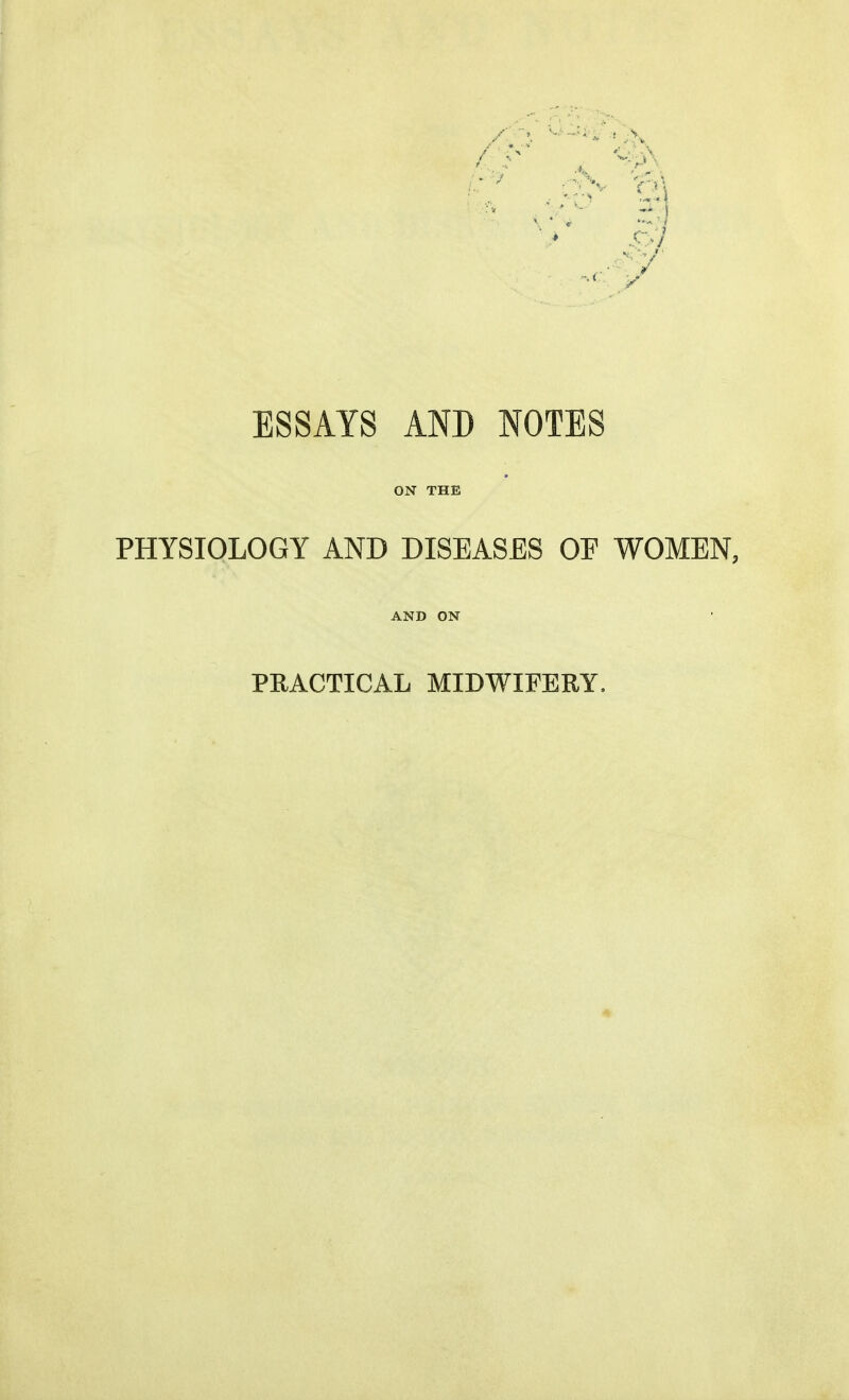 ■ ESSAYS AND NOTES ON THE PHYSIOLOGY AND DISEASES OF WOMEN, AND ON PEACTICAL MIDWIFERY.