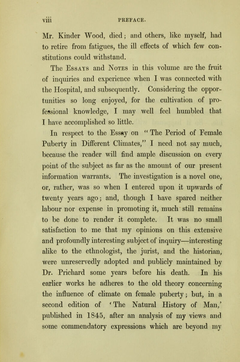 Mr. Kinder Wood, died; and others, like myself, had to retire from fatigues, the ill effects of which few con- stitutions could withstand. The Essays and Notes in this volume are the fruit of inquiries and experience when I was connected with the Hospital, and subsequently. Considering the oppor- tunities so long enjoyed, for the cultivation of pro- fessional knowledge, I may Avell feel humbled that I have accomplished so little. In respect to the Essay on  The Period of Eemale Puberty in Different Climates,'' I need not say much, because the reader will find ample discussion on every point of the subject as far as the amount of our present information warrants. The investigation is a novel one, or, rather, was so Avhen I entered upon it upwards of twenty years ago; and, though I have spared neither labour nor expense in promoting it, much still remains to be done to render it complete. It was no small satisfaction to me that my opinions on this extensive and profoundly interesting subject of inquiry—interesting alike to the ethnologist, the jurist, and the historian, were unreservedly adopted and publicly maintained by Dr. Prichard some years before his death. In his earlier works he adheres to the old theory concerning the influence of chmate on female puberty; but, in a second edition of * The Natural History of Man,' published in 1845, after an analysis of my views and some commendatory expressions which are beyond my