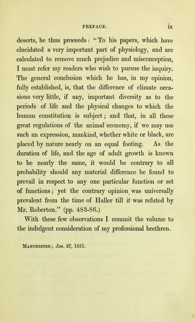 deserts, he thus proceeds:  To his papers, which have elucidated a very important part of physiology, and are calculated to remove much prejudice and misconception, I must refer my readers who wish to pursue the inquiry. The general conclusion which he has, in my opinion, fully established, is, that the difference of climate occa- sions very little, if any, important diversity as to the periods of life and the physical changes to which the human constitution is subject; and that, in all these great regulations of the animal economy, if we may use such an expression, mankind, whether white or black, are placed by nature nearly on an equal footing. As the duration of life, and the age of adult growth is known to be nearly the same, it would be contrary to all probability should any material difference be found to prevail in respect to any one particular function or set of functions; yet the contrary opinion was universally prevalent from the time of Haller till it was refuted by Mr. Roberton. (pp. 483-86.) With these few observations I commit the volume to the indulgent consideration of my professional brethren. Manchester ; Jan. 27,1851.