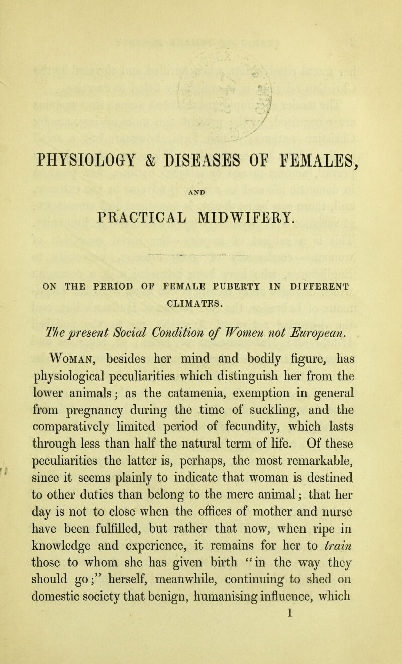 PHYSIOLOGY & DISEASES OF FEMALES, AND PRACTICAL MIDWIFERY. ON THE PERIOD OF FEMALE PUBERTY IN DIFFERENT CLIMATES. The present Social Condition of Women not European. Woman, besides her mind and bodily figure, has physiological peculiarities which distinguish her from the lower animals; as the catamenia, exemption in general from pregnancy during the time of suckling, and the comparatively limited period of fecundity, which lasts through less than half the natural term of life. Of these peculiarities the latter is, perhaps, the most remarkable, since it seems plainly to indicate that woman is destined to other duties than belong to the mere animal; that her day is not to close when the offices of mother and nurse have been fulfilled, but rather that now, when ripe in knowledge and experience^ it remains for her to train those to whom she has given birth ''in the way they should goherself, meanwhile, continuing to shed on domestic society that benign, humanising influence, which