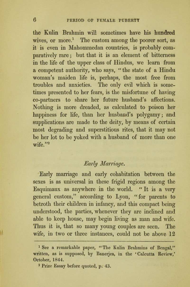 the Kulin Brahmin will sometimes have his hundred wives, or more.^ The custom among the poorer sort, as it is even in Mahommedan countries, is probably com- paratively rare; but that it is an element of bitterness in the life of the upper class of Hindus, we learn from a competent authority, who says,  the state of a Hindu woman's maiden life is, perhaps, the most free from troubles and anxieties. The only evil which is some- times presented to her fears, is the misfortune of having co-partners to share her future husband's affections. Nothing is more dreaded, as calculated to poison her happiness for life, than her husband's polygamy; and supplications are made to the deity, by means of certain most degrading and superstitious rites, that it may not be her lot to be yoked with a husband of more than one wife.^ Early Marriage, 'Early marriage and early cohabitation between the sexes is as universal in these frigid regions among the Esquimaux as anywhere in the world.  It is a very general custom, according to Lyon, for parents to betroth their children in infancy, and this compact being understood, the parties, whenever they are inclined and able to keep house, may begin living as man and wife. Thus it is, that so many young couples are seen. The wife, in two or three instances, could not be above 12 1 See a remarkable paper, The Kulin Brahmins of Bengal, written, as is supposed, by Banerjea, in the 'Calcutta Review,* October, 1844. 2 Prize Essay before quoted, p. 43.